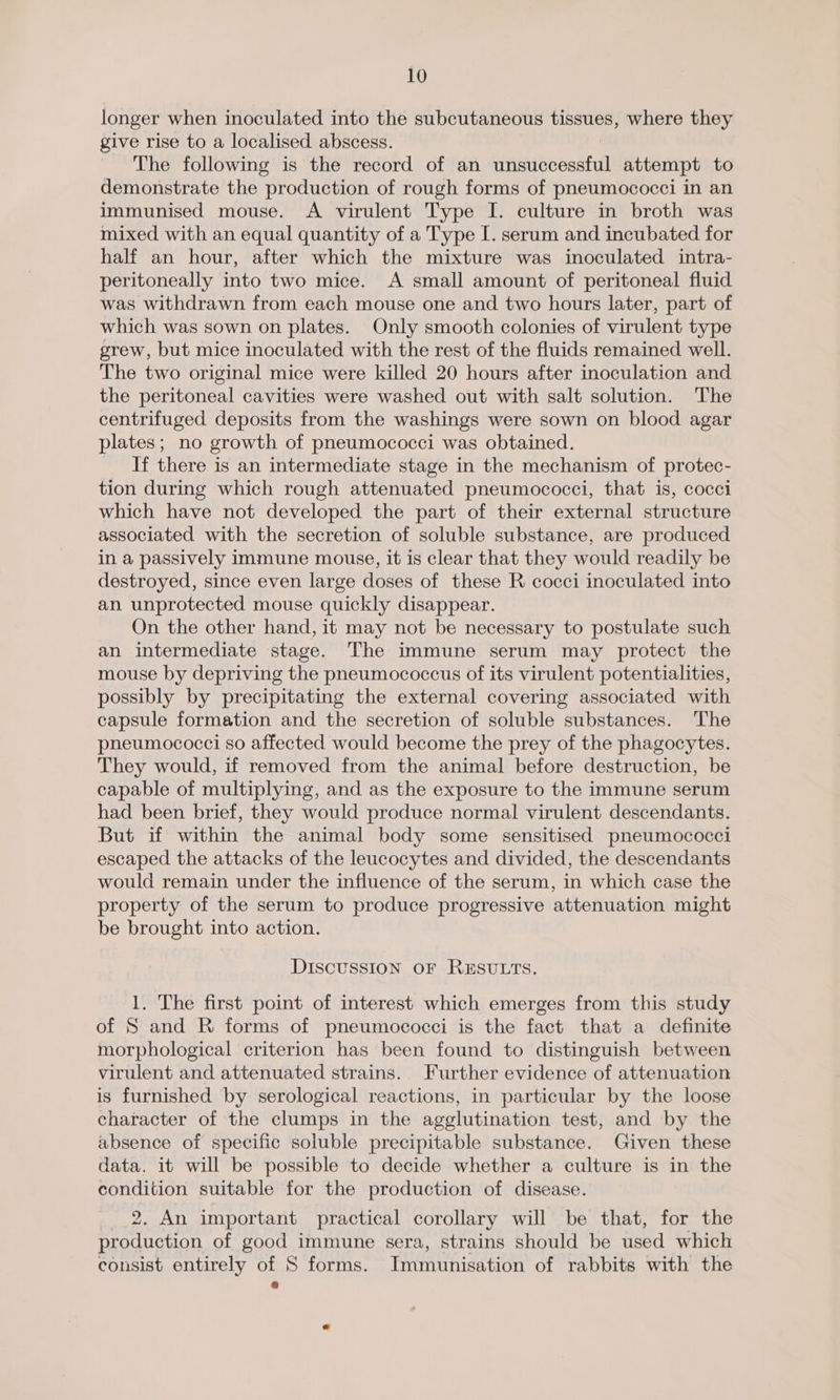 longer when inoculated into the subcutaneous tissues, where they give rise to a localised abscess. The following is the record of an bineWeGandfiil attempt to demonstrate the production of rough forms of pneumococci in an immunised mouse. A virulent Type I. culture in broth was mixed with an equal quantity of a Type I. serum and incubated for half an hour, after which the mixture was inoculated intra- peritoneally into two mice. A small amount of peritoneal fluid was withdrawn from each mouse one and two hours later, part of which was sown on plates. Only smooth colonies of virulent type grew, but mice inoculated with the rest of the fluids remained well. The two original mice were killed 20 hours after inoculation and the peritoneal cavities were washed out with salt solution. The centrifuged deposits from the washings were sown on blood agar plates; no growth of pneumococci was obtained. If there is an intermediate stage in the mechanism of protec- tion during which rough attenuated pneumococci, that is, cocci which have not developed the part of their external structure associated with the secretion of soluble substance, are produced in a passively immune mouse, it is clear that they would readily be destroyed, since even large doses of these R cocci inoculated into an unprotected mouse quickly disappear. On the other hand, it may not be necessary to postulate such an intermediate stage. The immune serum may protect the mouse by depriving the pneumococcus of its virulent potentialities, possibly by precipitating the external covering associated with capsule formation and the secretion of soluble substances. The pneumococci so affected would become the prey of the phagocytes. They would, if removed from the animal before destruction, be capable of multiplying, and as the exposure to the immune serum had been brief, they would produce normal virulent descendants. But if within the animal body some sensitised pneumococci escaped the attacks of the leucocytes and divided, the descendants would remain under the influence of the serum, in which case the property of the serum to produce progressive attenuation might be brought into action. DISCUSSION OF RESULTS. 1. The first point of interest which emerges from this study of S and R forms of pneumococci is the fact that a definite morphological criterion has been found to distinguish between virulent and attenuated strains. Further evidence of attenuation is furnished by serological reactions, in particular by the loose character of the clumps in the agglutination test, and by the absence of specific soluble precipitable substance. Given these data. it will be possible to decide whether a culture is in the condition suitable for the production of disease. 2. An important practical corollary will be that, for the production of good immune sera, strains should be used which consist entirely of S forms. Immunisation of rabbits with the cS)