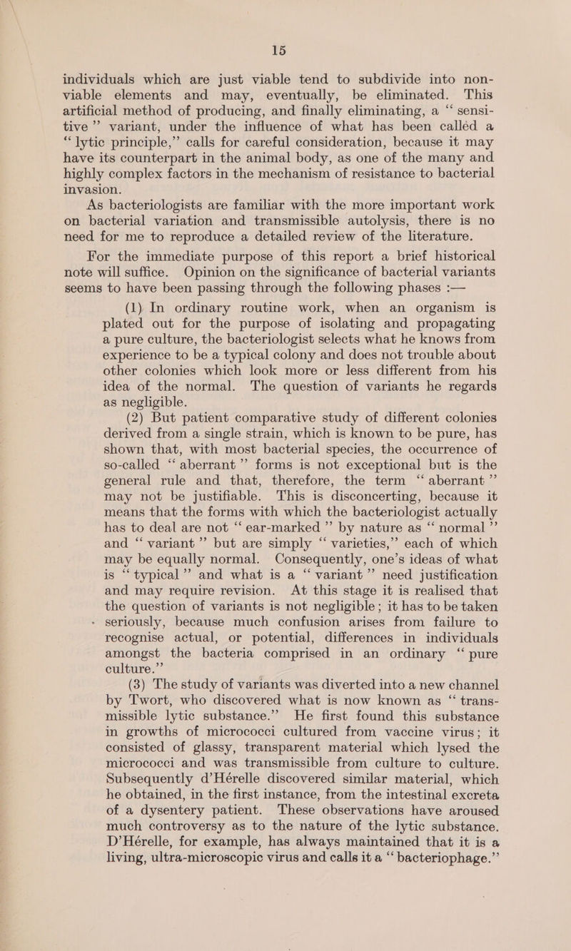 individuals which are just viable tend to subdivide into non- viable elements and may, eventually, be eliminated. This artificial method of producing, and finally eliminating, a “ sensi- tive’ variant, under the influence of what has been called a “lytic principle,” calls for careful consideration, because it may have its counterpart in the animal body, as one of the many and. highly complex factors in the mechanism of resistance to bacterial invasion. As bacteriologists are familiar with the more important work on bacterial variation and transmissible autolysis, there is no need for me to reproduce a detailed review of the literature. For the immediate purpose of this report a brief historical note will suffice. Opinion on the significance of bacterial variants seems to have been passing through the following phases :— (1) In ordinary routine work, when an organism is plated out for the purpose of isolating and propagating a pure culture, the bacteriologist selects what he knows from experience to be a typical colony and does not trouble about other colonies which look more or less different from his idea of the normal. The question of variants he regards as negligible. (2) But patient comparative study of different colonies derived from a single strain, which is known to be pure, has shown that, with most bacterial species, the occurrence of so-called “‘ aberrant’ forms is not exceptional but is the general rule and that, therefore, the term “ aberrant ”’ may not be justifiable. This is disconcerting, because it means that the forms with which the bacteriologist actually has to deal are not “ ear-marked ”’ by nature as “‘ normal ”’ and “variant ’’ but are simply “ varieties,” each of which may be equally normal. Consequently, one’s ideas of what is “typical”? and what is a “ variant’”’ need justification and may require revision. At this stage it is realised that the question of variants is not negligible; it has to be taken - seriously, because much confusion arises from failure to recognise actual, or potential, differences in individuals amongst the bacteria comprised in an ordinary “ pure culture.”’ (3) The study of variants was diverted into a new channel by Twort, who discovered what is now known as “ trans- missible lytic substance.’’ He first found this substance in growths of micrococci cultured from vaccine virus; it consisted of glassy, transparent material which lysed the micrococci and was transmissible from culture to culture. Subsequently d’Hérelle discovered similar material, which he obtained, in the first instance, from the intestinal excreta of a dysentery patient. These observations have aroused much controversy as to the nature of the lytic substance. D’Hérelle, for example, has always maintained that it is a living, ultra-microscopic virus and calls it a “‘ bacteriophage.”