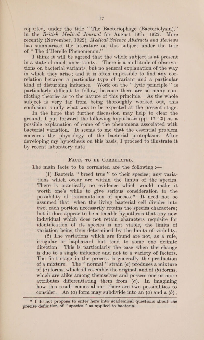 i reported, under the title ““The Bacteriophage (Bacteriolysin),”’ in the British Medical Journal for August 19th, 1922. More recently (November, 1922), Medical Science Abstracts and Reviews has summarised the literature on this subject under the title of “‘ The d’Hérelle Phenomenon.” I think it will be agreed that the whole subject is at present in a state of much uncertainty. There is a multitude of observa- tions on bacterial variants, but no general explanation of the way in which they arise; and it is often impossible to find any cor- relation between a particular type of variant and a particular kind of disturbing influence. Work on the “lytic principle ”’ is particularly difficult to follow, because there are so many con- flicting theories as to the nature of this principle. As the whole subject is very far from being thoroughly worked out, this confusion is only what was to be expected at the present stage. In the hope that further discussion may help to clear the ground, I put forward the following hypothesis (pp. 17-23) as a possible explanation of some of the phenomena associated with bacterial variation. It seems to me that the essential problem concerns the physiology of the bacterial protoplasm. After developing my hypothesis on this basis, I proceed to illustrate it by recent laboratory data. FACTS TO BE CORRELATED. The main facts to be correlated are the following :— (1) Bacteria “‘ breed true”’ to their species; any varia- tions which occur are within the limits of the species. There is practically no evidence which would make it worth one’s while to give serious consideration to the possibility of transmutation of species.* It need not be assumed that, when the living bacterial cell divides into two, each portion necessarily retains the species characters ; but it does appear to be a tenable hypothesis that any new individual which does not retain characters requisite for identification of its species is not viable, the limits of variation being thus determined by the limits of viability. (2) The variations which are found are not, as a rule, irregular or haphazard but tend to some one definite direction. This is particularly the case when the change is due to a single influence and not to a variety of factors. The first stage in the process is generally the production of amixture. The “ normal ”’ strain (a) produces a mixture of (a) forms, which all resemble the original, and of (5) forms, which are alike among themselves and possess one or more attributes differentiating them from (a). In imagining how this result comes about, there are two possibilities to consider. An (a) form may subdivide into an (a) and a (5); * I do not propose to enter here into academical questions about the precise definition of “ species ’’ as applied to bacteria.