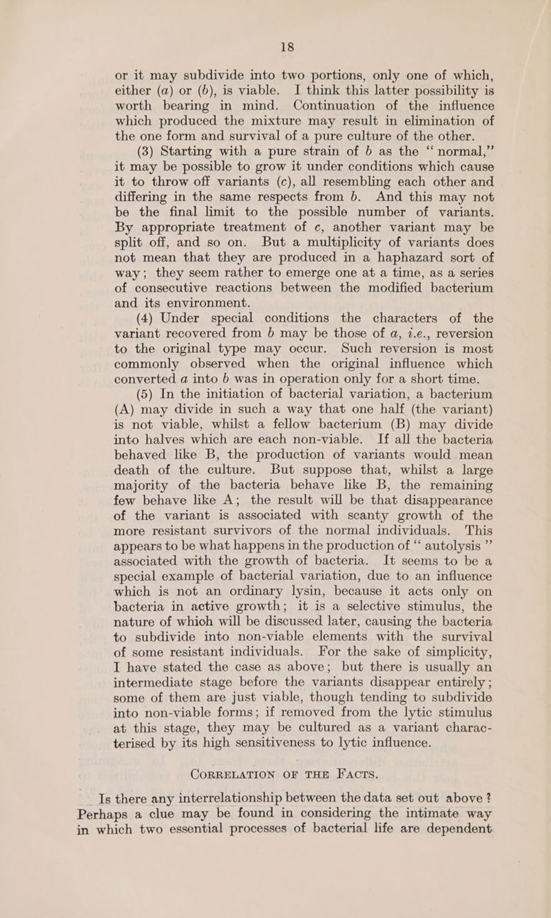 or it may subdivide into two portions, only one of which, either (a) or (0), is viable. I think this latter possibility is worth bearing in mind. Continuation of the influence which produced the mixture may result in elimination of the one form and survival of a pure culture of the other. (3) Starting with a pure strain of b as the “ normal,” it may be possible to grow it under conditions which cause it to throw off variants (c), all resembling each other and differing in the same respects from b. And this may not be the final limit to the possible number of variants. By appropriate treatment of c, another variant may be split off, and so on. But a multiplicity of variants does not mean that they are produced in a haphazard sort of way; they seem rather to emerge one at a time, as a series of consecutive reactions between the modified bacterium and its environment. (4) Under special conditions the characters of the variant recovered from 6 may be those of a, 7.e., reversion to the original type may occur. Such reversion is most commonly observed when the original influence which converted a into 6 was in operation only for a short time. (5) In the initiation of bacterial variation, a bacterium (A) may divide in such a way that one half (the variant) is not viable, whilst a fellow bacterium (B) may divide into halves which are each non-viable. If all the bacteria behaved like B, the production of variants would mean death of the culture. But suppose that, whilst a large majority of the bacteria behave like B, the remaining few behave like A; the result will be that disappearance of the variant is associated with scanty growth of the more resistant survivors of the normal individuals. This appears to be what happens in the production of “* autolysis ” associated with the growth of bacteria. It seems to be a special example of bacterial variation, due to an influence which is not an ordinary lysin, because it acts only on bacteria in active growth; it is a selective stimulus, the nature of which will be discussed later, causing the bacteria to subdivide into non-viable elements with the survival of some resistant individuals. For the sake of simplicity, I have stated the case as above; but there is usually an intermediate stage before the variants disappear entirely ; some of them are just viable, though tending to subdivide into non-viable forms; if removed from the lytic stimulus at this stage, they may be cultured as a variant charac- terised by its high sensitiveness to lytic influence. CORRELATION OF THE FACTS. _Is there any interrelationship between the data set out above ? Perhaps a clue may be found in considering the intimate way in which two essential processes of bacterial life are dependent