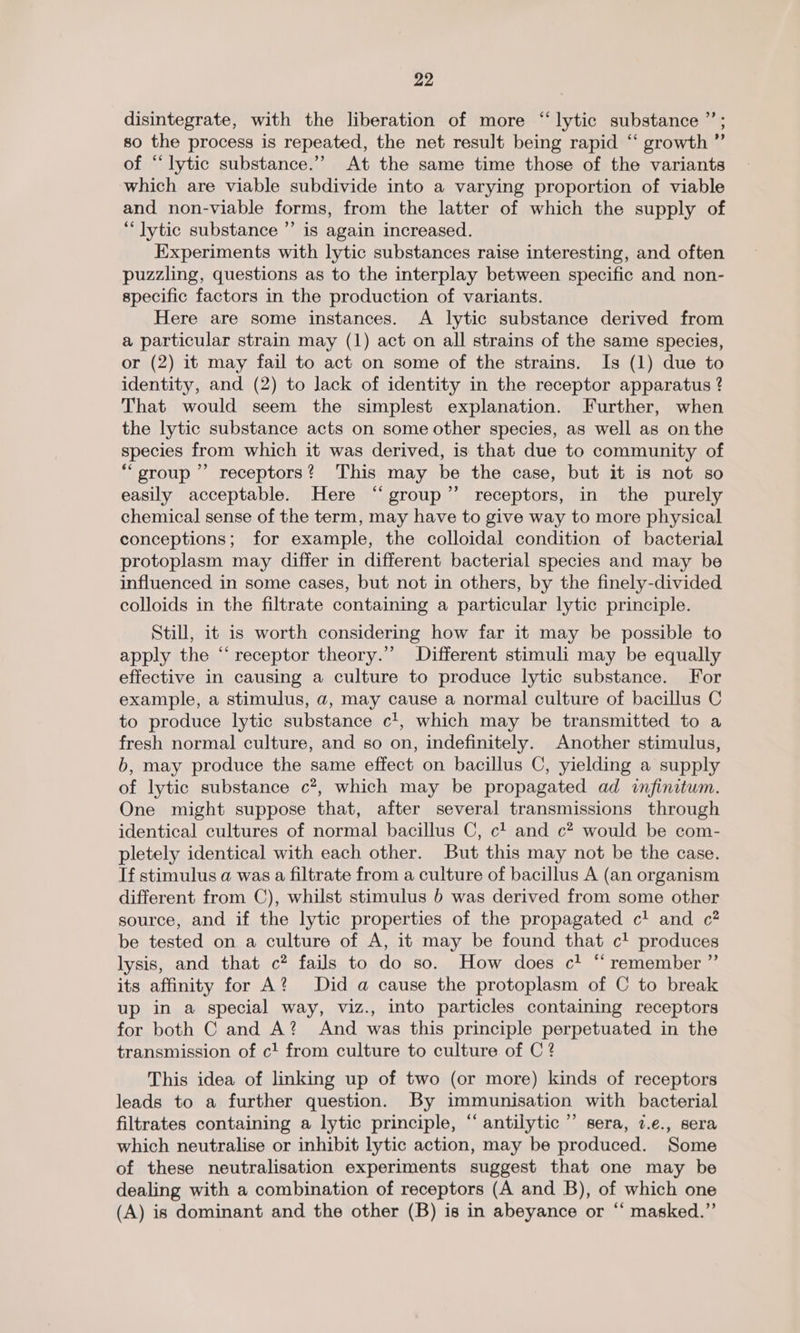 disintegrate, with the liberation of more “lytic substance ”’; so the process is repeated, the net result being rapid ‘“‘ growth ” of “lytic substance.” At the same time those of the variants which are viable subdivide into a varying proportion of viable and non-viable forms, from the latter of which the supply of “lytic substance ”’ is again increased. Experiments with lytic substances raise interesting, and often puzzling, questions as to the interplay between specific and non- specific factors in the production of variants. Here are some instances. A lytic substance derived from a particular strain may (1) act on all strains of the same species, or (2) it may fail to act on some of the strains. Is (1) due to identity, and (2) to lack of identity in the receptor apparatus ? That would seem the simplest explanation. Further, when the lytic substance acts on some other species, as well as on the species from which it was derived, is that due to community of “group” receptors? This may be the case, but it is not so easily acceptable. Here “group” receptors, in the purely chemical sense of the term, may have to give way to more physical conceptions; for example, the colloidal condition of bacterial protoplasm may differ in different bacterial species and may be influenced in some cases, but not in others, by the finely-divided colloids in the filtrate containing a particular lytic principle. Still, it is worth considering how far it may be possible to apply the “receptor theory.” Different stimuli may be equally effective in causing a culture to produce lytic substance. For example, a stimulus, a, may cause a normal culture of bacillus C to produce lytic substance c!, which may be transmitted to a fresh normal culture, and so on, indefinitely. Another stimulus, b, may produce the same effect on bacillus C, yielding a supply of lytic substance c?, which may be propagated ad infinitum. One might suppose that, after several transmissions through identical cultures of normal bacillus C, c! and c? would be com- pletely identical with each other. But this may not be the case. If stimulus a was a filtrate from a culture of bacillus A (an organism different from C), whilst stimulus b was derived from some other source, and if the lytic properties of the propagated c! and c? be tested on a culture of A, it may be found that c! produces lysis, and that c? fails to do so. How does c! ‘ remember ”’ its affinity for A? Did a cause the protoplasm of C to break up in a special way, viz., into particles containing receptors for both C and A? And was this principle perpetuated in the transmission of c1 from culture to culture of C ? This idea of linking up of two (or more) kinds of receptors leads to a further question. By immunisation with bacterial filtrates containing a lytic principle, “ antilytic ”’ sera, 7.e., sera which neutralise or inhibit lytic action, may be produced. Some of these neutralisation experiments suggest that one may be dealing with a combination of receptors (A and B), of which one (A) is dominant and the other (B) is in abeyance or “ masked.”’