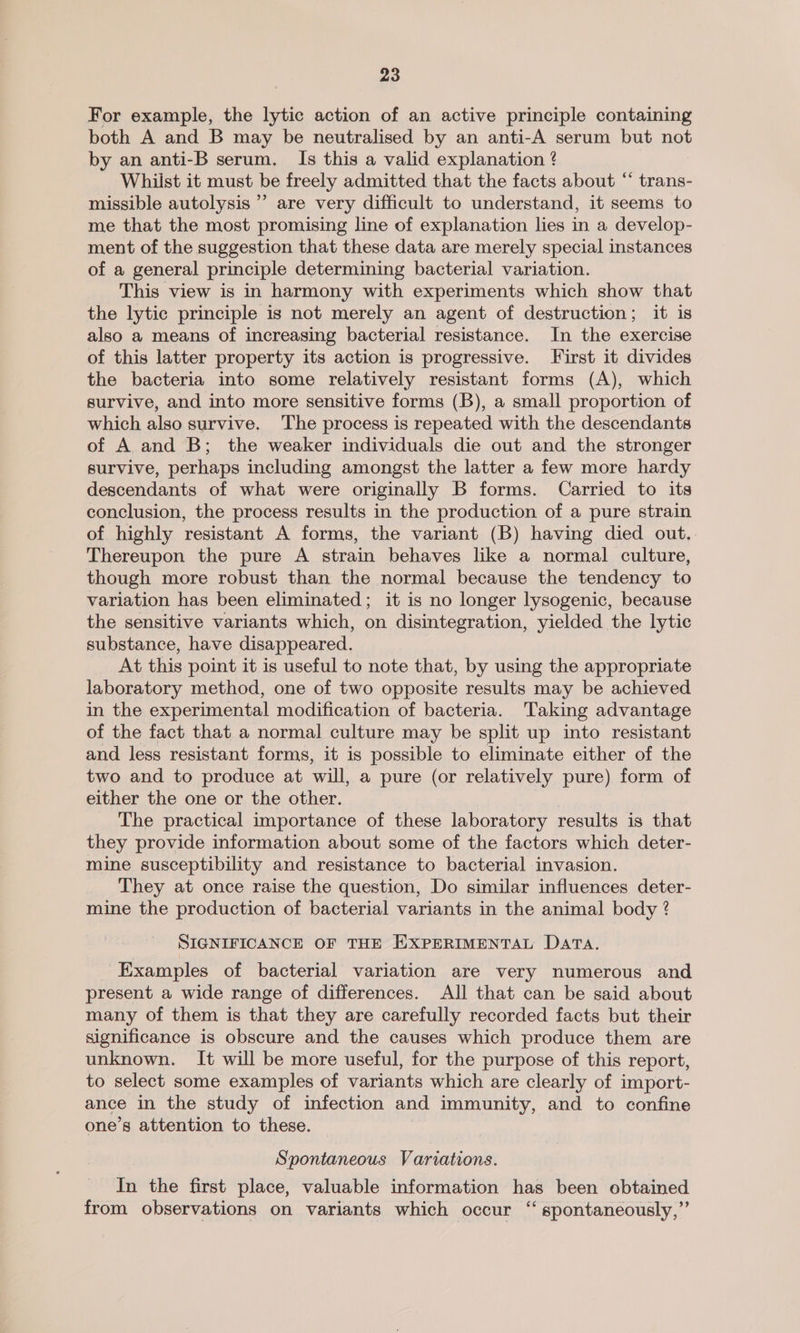 For example, the lytic action of an active principle containing both A and B may be neutralised by an anti-A serum but not by an anti-B serum. Is this a valid explanation ? Whiist it must be freely admitted that the facts about “ trans- missible autolysis ’’ are very difficult to understand, it seems to me that the most promising line of explanation lies in a develop- ment of the suggestion that these data are merely special instances of a general principle determining bacterial variation. This view is in harmony with experiments which show that the lytic principle is not merely an agent of destruction; it is also a means of increasing bacterial resistance. In the exercise of this latter property its action is progressive. First it divides the bacteria into some relatively resistant forms (A), which survive, and into more sensitive forms (B), a small proportion of which also survive. The process is repeated with the descendants of A and B; the weaker individuals die out and the stronger survive, perhaps including amongst the latter a few more hardy descendants of what were originally B forms. Carried to its conclusion, the process results in the production of a pure strain of highly resistant A forms, the variant (B) having died out, Thereupon the pure A strain behaves like a normal culture, though more robust than the normal because the tendency to variation has been eliminated; it is no longer lysogenic, because the sensitive variants which, on disintegration, yielded the lytic substance, have disappeared. At this point it is useful to note that, by using the appropriate laboratory method, one of two opposite results may be achieved in the experimental modification of bacteria. Taking advantage of the fact that a normal culture may be split up into resistant and less resistant forms, it is possible to eliminate either of the two and to produce at will, a pure (or relatively pure) form of either the one or the other. , The practical importance of these laboratory results is that they provide information about some of the factors which deter- mine susceptibility and resistance to bacterial invasion. They at once raise the question, Do similar influences deter- mine the production of bacterial variants in the animal body ? SIGNIFICANCE OF THE EXPERIMENTAL Data. Examples of bacterial variation are very numerous and present a wide range of differences. All that can be said about many of them is that they are carefully recorded facts but their significance is obscure and the causes which produce them are unknown. It will be more useful, for the purpose of this report, to select some examples of variants which are clearly of import- ance in the study of infection and immunity, and to confine one’s attention to these. Spontaneous Variations. In the first place, valuable information has been obtained from observations on variants which occur “ spontaneously,”