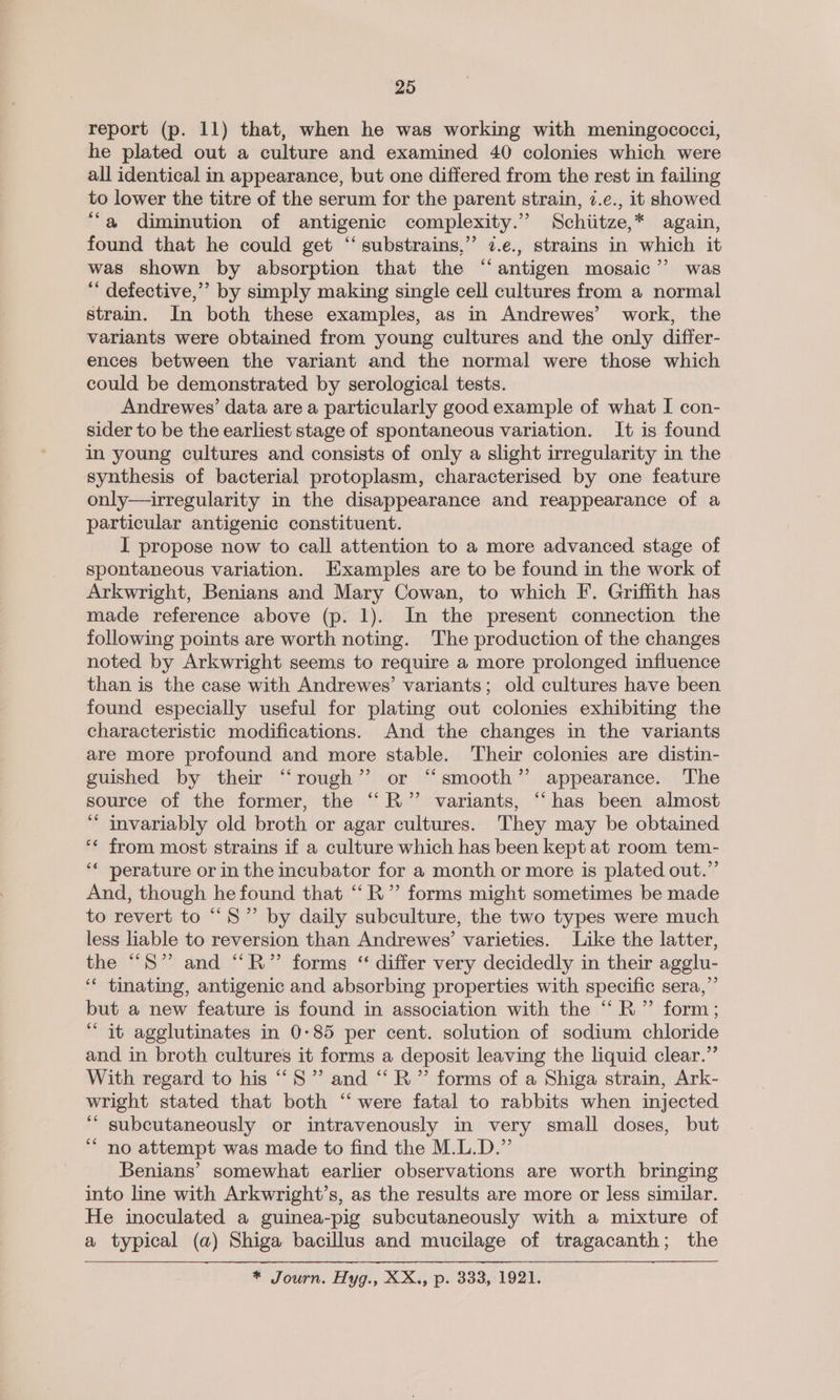 report (p. 11) that, when he was working with meningococci, he plated out a culture and examined 40 colonies which were all identical in appearance, but one differed from the rest in failing to lower the titre of the serum for the parent strain, 7.¢., it showed ‘a diminution of antigenic complexity.” Schiitze,* again, found that he could get ‘‘ substrains,”’ 7.e., strains in which it was shown by absorption that the “antigen mosaic’”’ was “ defective,”’ by simply making single cell cultures from a normal strain. In both these examples, as in Andrewes’ work, the variants were obtained from young cultures and the only differ- ences between the variant and the normal were those which could be demonstrated by serological tests. Andrewes’ data are a particularly good example of what I con- sider to be the earliest stage of spontaneous variation. It is found in young cultures and consists of only a slight irregularity in the synthesis of bacterial protoplasm, characterised by one feature only—irregularity in the disappearance and reappearance of a particular antigenic constituent. I propose now to call attention to a more advanced stage of spontaneous variation. Examples are to be found in the work of Arkwright, Benians and Mary Cowan, to which FI. Griffith has made reference above (p. 1). In the present connection the following points are worth noting. The production of the changes noted by Arkwright seems to require a more prolonged influence than is the case with Andrewes’ variants; old cultures have been found especially useful for plating out colonies exhibiting the characteristic modifications. And the changes in the variants are more profound and more stable. Their colonies are distin- guished by their “‘rough’”’ or “smooth” appearance. The source of the former, the ‘“‘R’”’ variants, “‘has been almost ‘ invariably old broth or agar cultures. They may be obtained ‘* from most strains if a culture which has been kept at room tem- ‘¢ perature or in the incubator for a month or more is plated out.” And, though he found that ‘“‘R” forms might sometimes be made to revert to “S” by daily subculture, the two types were much less liable to reversion than Andrewes’ varieties. Like the latter, the “S” and “R” forms “ differ very decidedly in their agglu- ‘“* tinating, antigenic and absorbing properties with specific sera,” but a new feature is found in association with the “R” form; “ it agglutinates in 0-85 per cent. solution of sodium chloride and in broth cultures it forms a deposit leaving the liquid clear.’ With regard to his “‘S” and “R” forms of a Shiga strain, Ark- wright stated that both “‘ were fatal to rabbits when injected ‘““ subcutaneously or intravenously in very small doses, but “no attempt was made to find the M.L.D.”’ Benians’ somewhat earlier observations are worth bringing into line with Arkwright’s, as the results are more or less similar. He inoculated a guinea-pig subcutaneously with a mixture of a typical (a) Shiga bacillus and mucilage of tragacanth; the * Journ. Hyg., XX., p. 333, 1921.