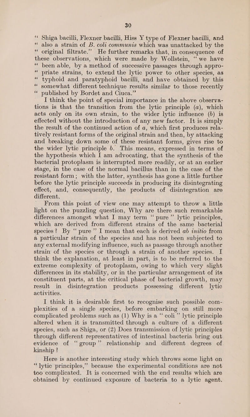 ‘* Shiga bacilli, Flexner bacilli, Hiss Y type of Flexner bacilli, and “ also a strain of B. colt communis which was unattacked by the ‘“ original filtrate.”” He further remarks that, in consequence of these observations, which were made by Wollstein, “‘ we have ‘“‘ been able, by a method of successive passages through appro- ““ priate strains, to extend the lytic power to other species, as “ typhoid and paratyphoid bacilli, and have obtained by this “ somewhat different technique results similar to those recently ** published by Bordet and Ciuca.”’ I think the point of special importance in the above obserya- tions is that the transition from the lytic principle (a), which acts only on its own strain, to the wider lytic influence (5) is effected without the introduction of any new factor. It is simply the result of the continued action of a, which first produces rela- tively resistant forms of the original strain and then, by attacking and breaking down some of these resistant forms, gives rise to the wider lytic principle b. This means, expressed in terms of the hypothesis which I am advocating, that the synthesis of the bacterial protoplasm is interrupted more readily, or at an earlier stage, in the case of the normal bacillus than in the case of the resistant form; with the latter, synthesis has gone a little further before the lytic principle succeeds in producing its disintegrating effect, and, consequently, the products of disintegration are different. From this point of view one may attempt to throw a little light on the puzzling question, Why are there such remarkable differences amongst what I may term “pure ”’ lytic principles, which are derived from different strains of the same bacterial species? By “ pure’ I mean that each is derived ab initio from a particular strain of the species and has not been subjected to any external modifying influence, such as passage through another strain of the species or through a strain of another species. I think the explanation, at least in part, is to be referred to the extreme complexity of protoplasm, owing to which very slight differences in its stability, or in the particular arrangement of its constituent parts, at the critical phase of bacterial growth, may result in disintegration products possessing different lytic activities. I think it is desirable first to recognise such possible com- plexities of a single species, before embarking on still more complicated problems such as (1) Why is a “ coli”’ lytic principle altered when it is transmitted through a culture of a different species, such as Shiga, or (2) Does transmission of lytic principles through different representatives of intestinal bacteria bring out evidence of “group” relationship and different degrees of kinship ? Here is another interesting study which throws some light on “lytic principles,” because the experimental conditions are not too complicated. It is concerned with the end results which are obtained by continued exposure of bacteria to a lytic agent.
