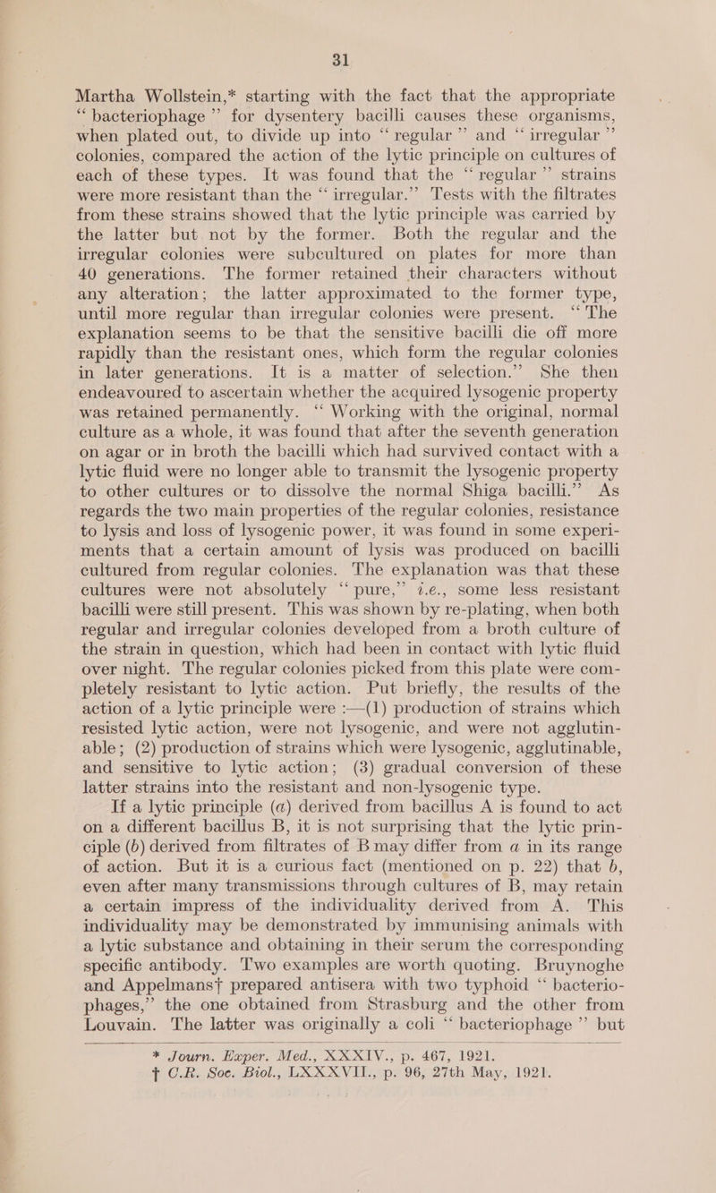 Martha Wollstein,* starting with the fact that the appropriate “bacteriophage ”’ for dysentery bacilli causes these organisms, when plated out, to divide up into “regular ”’ and “ irregular ”’ colonies, compared the action of the lytic principle on cultures of each of these types. It was found that the “regular” strains were more resistant than the “ irregular.” Tests with the filtrates from these strains showed that the lytic principle was carried by the latter but. not by the former. Both the regular and the irregular colonies were subcultured on plates for more than 40 generations. The former retained their characters without any alteration; the latter approximated to the former type, until more regular than irregular colonies were present. “‘ The explanation seems to be that the sensitive bacilli die off more rapidly than the resistant ones, which form the regular colonies in later generations. It is a matter of selection.” She then endeavoured to ascertain whether the acquired lysogenic property was retained permanently. ‘“‘ Working with the original, normal culture as a whole, it was found that after the seventh generation on agar or in broth the bacilli which had survived contact with a lytic fluid were no longer able to transmit the lysogenic property to other cultures or to dissolve the normal Shiga bacilli.” As regards the two main properties of the regular colonies, resistance to lysis and loss of lysogenic power, it was found in some experi- ments that a certain amount of lysis was produced on bacilli cultured from regular colonies. The explanation was that these cultures were not absolutely “pure,” 72.e., some less resistant bacilli were still present. This was shown by re-plating, when both regular and irregular colonies developed from a broth culture of the strain in question, which had been in contact with lytic fluid over night. The regular colonies picked from this plate were com- pletely resistant to lytic action. Put briefly, the results of the action of a lytic principle were :—(1) production of strains which resisted lytic action, were not lysogenic, and were not agglutin- able; (2) production of strains which were lysogenic, agglutinable, and sensitive to lytic action; (3) gradual conversion of these latter strains into the resistant and non-lysogenic type. If a lytic principle (a) derived from bacillus A is found to act on a different bacillus B, it is not surprising that the lytic prin- ciple (b) derived from filtrates of B may differ from a in its range of action. But it is a curious fact (mentioned on p. 22) that 5, even after many transmissions through cultures of B, may retain a certain impress of the individuality derived from A. This individuality may be demonstrated by immunising animals with a lytic substance and obtaining in their serum the corresponding specific antibody. Two examples are worth quoting. Bruynoghe and Appelmansj} prepared antisera with two typhoid “ bacterio- phages,” the one obtained from Strasburg and the other from Louvain. The latter was originally a coli “‘ bacteriophage ” but   * Journ. ape. Med., XXX1V., p. 467, 1921.