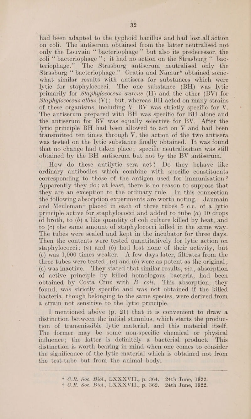 had been adapted to the typhoid bacillus and had lost all action on coli. The antiserum obtained from the latter neutralised not only: the Louvain “ bacteriophage ” but also its predecessor, the coli “‘ bacteriophage ”’; it had no action on the Strasburg “ bac- teriophage.’ The Strasburg antiserum neutralised only the Strasburg “ bacteriophage.” Gratia and Namur* obtained some- what similar results with antisera for substances which were lytic for staphylococci. The one substance (BH) was lytic primarily for Staphylococcus aureus (H) and the other (BV) for Staphylococcus albus (V); but, whereas BH acted on many strains of these organisms, including V, BV was strictly specific for V. The antiserum prepared with BH was specific for BH alone and the antiserum for BV was equally selective for BV. After the lytic principle BH had been allowed to act on V and had been transmitted ten times through V, the action of the two antisera was tested on the lytic substance finally obtained. It was found that no change had taken place; specific neutralisation was still obtained by the BH antiserum but not by the BV antiserum. How do these antilytic sera act? Do they behave lke ordinary antibodies which combine with specific constituents corresponding to those of the antigen used for immunisation ? Apparently they do; at least, there is no reason to suppose that they are an exception to the ordinary rule. In this connection the following absorption experiments are worth noting. Jaumain and Meulemany placed in each of three tubes 5 c.c. of a lytic principle active for staphylococci and added to tube (a) 10 drops of broth, to (b) a like quantity of coli culture killed by heat, and to (c) the same amount of staphylococci killed in the same way. The tubes were sealed and kept in the incubator for three days. Then the contents were tested quantitatively for lytic action on staphylococci; (a4) and (6) had lost none of their activity, but (c) was 1,000 times weaker. <A few days later, filtrates from the three tubes were tested ; (a) and (b) were as potent as the original ; (c) was inactive. They stated that similar results, vzz., absorption of active principle by killed homologous bacteria, had been obtained by Costa Cruz with 6. coli. This absorption, they found, was strictly specific and was not obtained if the killed bacteria, though belonging to the same species, were derived ae a strain not sensitive to the lytic principle. I mentioned above (p. 21) that it is convenient to draw a distinction between the initial stimulus, which starts the produe- tion of transmissible lytic material, and this material itself. The former may be some non-specific chemical or physical influence; the latter is definitely a bacterial product. This distinction is worth bearing in mind when one comes to consider the significance of the lytic material which is obtained not from the test-tube but from the animal body. a a oo  * O.R. Soc. Biol., UXXXVII., p. 364. 24th June, 1922. + O.R. Soc. Brol., LAXXVIL., p. 362. 24th June, 1922.