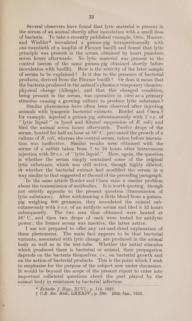 33° Several observers have found that lytic material is present in the serum of an animal shortly after inoculation with a small dose of bacteria. ‘T’o take a recently published example, Otto, Munter, and Winkler* inoculated a guinea-pig intraperitoneally with one-twentieth of a loopful of Flexner bacilli and found that lytic principle was present in the serum obtained by heart puncture seven hours afterwards. No lytic material was present in the control (serum of the same guinea-pig obtained shortly before inoculation with bacilli). How is the activity of the later sample of serum to be explained? Is it due to the presence of bacterial products, derived from the Flexner bacilli? Or does it mean that the bacteria produced in the animal’s plasma a temporary chemico- physical change (Allergie), and that this changed condition, being present in the serum, was operative in vitro as a primary stimulus causing a growing culture to produce lytic substance ? Similar phenomena have often been observed after injecting animals with lysogenic bacterial extracts. Bordet and Ciuca,t for example, injected a guinea-pig subcutaneously with 2 c.c. of “lytic liquid’ (a lysed and filtered suspension of £6. coli) and bled the animal seven hours afterwards. ‘Twelve drops of the serum, heated for half an hour at 56° C., prevented the growth of a culture of B. colt, whereas the control serum, taken before inocula- tion was ineffective. Similar results were obtained with the serum of a rabbit taken from 7 to 24 hours after intravenous injection with 20 c.c. of “ lytic liquid.”’ Here, again, the question is whether the serum simply contained some of the original lytic substance, which was still active, though highly diluted, or whether the bacterial extract had modified the serum in a way similar to that suggested at the end of the preceding paragraph. In the same article Bordet and Ciuca raise a similar problem about the transmission of antibodies. It is worth quoting, though not strictly apposite to the present question (transmission of lytic substance). After withdrawing a little blood from a guinea- pig weighing 600 grammes, they inoculated the animal sub- cutaneously with 5 c.c. of an antilytic serum and bled it 32 hours subsequently. The two sera thus obtained were heated at 56° C., and then two drops of each were tested for antilytic power; the former serum was inactive, the latter active. I am not prepared to offer any cut-and-dried explanation of these phenomena. The main fact appears to be that bacterial variants, associated with lytic change, are produced in the animal body as well as in the test-tube. Whether the initial stimulus which produced them is bacterial or animal, their propagation depends on the bacteria themselves, 7.e., on bacterial growth and on the action of bacterial products. This is the point which I wish to emphasise for the purpose of the subject now under discussion. It would be beyond the scope of the present report to enter into important collateral questions about the part played by the animal body in resistance. to bacterial infection.   
