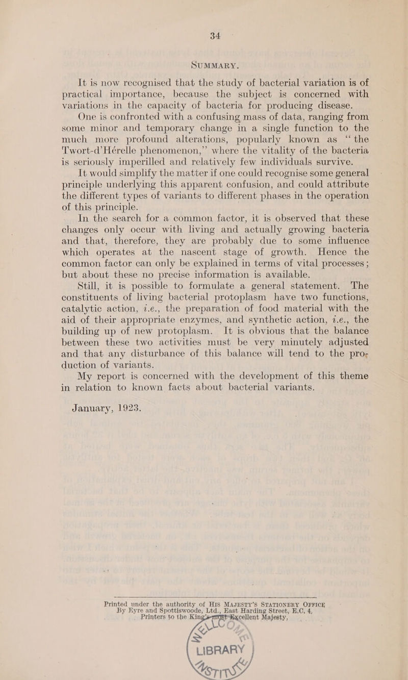 SUMMARY. It is now recognised that the study of bacterial variation is of practical importance, because the subject is concerned with variations in the capacity of bacteria for producing disease. One is confronted with a confusing mass of data, ranging from some minor and temporary change in a single function to the much more profound alterations, popularly known as “ the T'wort-d’ Hérelle phenomenon, ”’ where the vitality of the bacteria is seriously imperilled and relatively few individuals survive. It would simplify the matter if one could recognise some general principle underlying this apparent confusion, and could attribute the different types of variants to different phases in the operation of this principle. In the search for a common factor, it is observed that these changes only occur with living and actually growing bacteria and that, therefore, they are probably due to some influence which operates at the nascent stage of growth. Hence the common factor can only be explained in terms of vital processes ; but about these no precise information is available. Still, it is possible to formulate a general statement. The constituents of living bacterial protoplasm have two functions, catalytic action, 7.e., the preparation of food material with the aid of their appropriate enzymes, and synthetic action, 2.e., the building up of new protoplasm. It is obvious that the balance between these two activities must be very minutely adjusted and that any disturbance of this balance will tend to the pro- duction of variants. My report is concerned with the development of this theme in relation to known facts about bacterial variants. January, 1923. Printed under the authority of HIS MAJESTY’S STATIONERY OFFICE By Hyre and Spottiswoode, Ltd., East, Harding Street, E,C, 4, Printers to the King’ ~cellent Majesty, \- SL LIBRARY | Lenin       