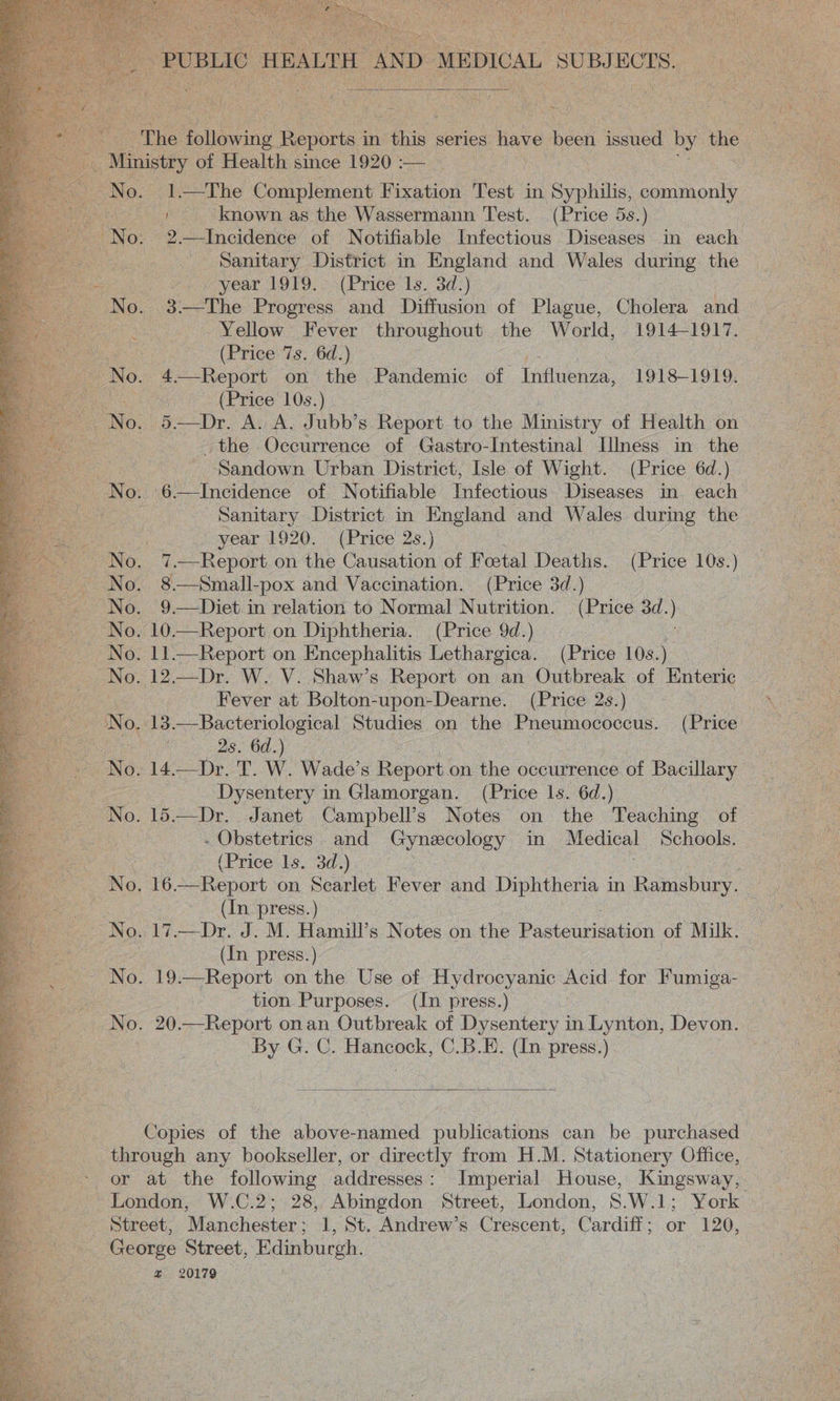   — ‘ ; Se | Menistey of Health since 1920 :— . a Ne?) ts The Complement Fixation Test in Syphilis, sam oui eee: known as the Wassermann Test. (Price 5s.) No. 2.—Incidence of Notifiable Infectious Diseases in each D Sanitary District in England and Wales during the year 1OPY. ¢(Price is. 3d:) No. 3 The Progress and Diffusion of Plague, Cholera and a Yellow Fever throughout the World, 1914-1917. NS. (Price 7s. 6d.) No. 4-—Report on the Pandemic of Influenza, 1918-1919. ue (Price 10s.) the Occurrence of Gastro-Intestinal Illness in the ; Sandown Urban District, Isle of Wight. (Price 6d.) No. GP Ayvetaence of Notifiable Infectious Diseases in each i ‘Sanitary District in England and Wales during the ; a year 1920. (Price 2s.) INO. 7 —Report on the Causation of Foetal Deaths. (Price 10s.) No. 8.—Small-pox and Vaccination. (Price 3d.) No. 10.—Report on Diphtheria. (Price 9d.) | No. 11.—Report on Encephalitis Lethargica. (Price 10s.) No. 12.—Dr. W. V. Shaw’s Report on an Outbreak of Enteric ne Fever at Bolton-upon-Dearne. (Price 2s.) : 2s. 6d.) : Dysentery in Glamorgan. (Price ls. 6d.) No. 15.—Dr. Janet Campbell’s Notes on the Teaching of . Obstetrics and Gynecology in Medical Schools. : (Price Is. 3d) : | No. 16—-Report on Scarlet Fever and Diphtheria in Ramsbury. (In press.) (In press.) No. 19.—Report on the Use of Hydrocyanic Acid for Fumiga- tion Purposes. (In press.) No. 20.—Report onan Outbreak of Dysentery in Lynton, Devon. By G. C. Hancock, C.B.E. (In press.)    Copies of the above-named publications can be purchased through any bookseller, or directly from H.M. Stationery Office, or at the following addresses: Imperial House, Kingsway, London, W.C.2; 28, sate Street, London, 8.W.1; York George Street, Ridinbureh, az 20179 