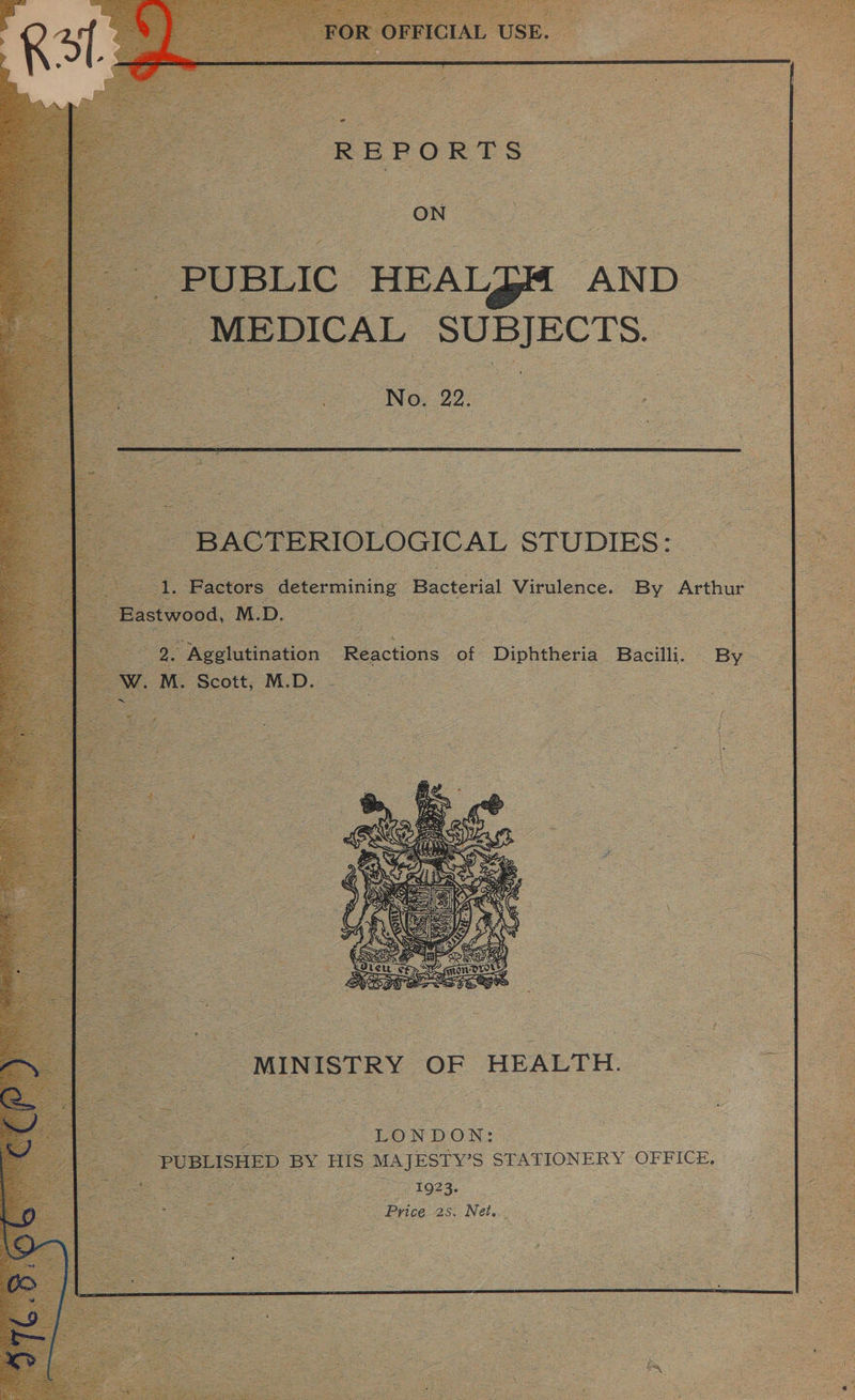          “BACTERIOLOGICAL STUDIES: y Vcc determining Bacterial Virulence. By Arthur ie M. D. : se ‘Agglutination. Reactions cot Diphtheria ‘Bacilli. By .M. ‘Scott, M.D. ss OU ee ee ee oe    | MINISTRY OF HEALTH. i, eye eee “LONDON: “PUBLISHED BY HIS MAJESTY’S STATIONERY OFFICE. - 1923. Price 2s. Net.   
