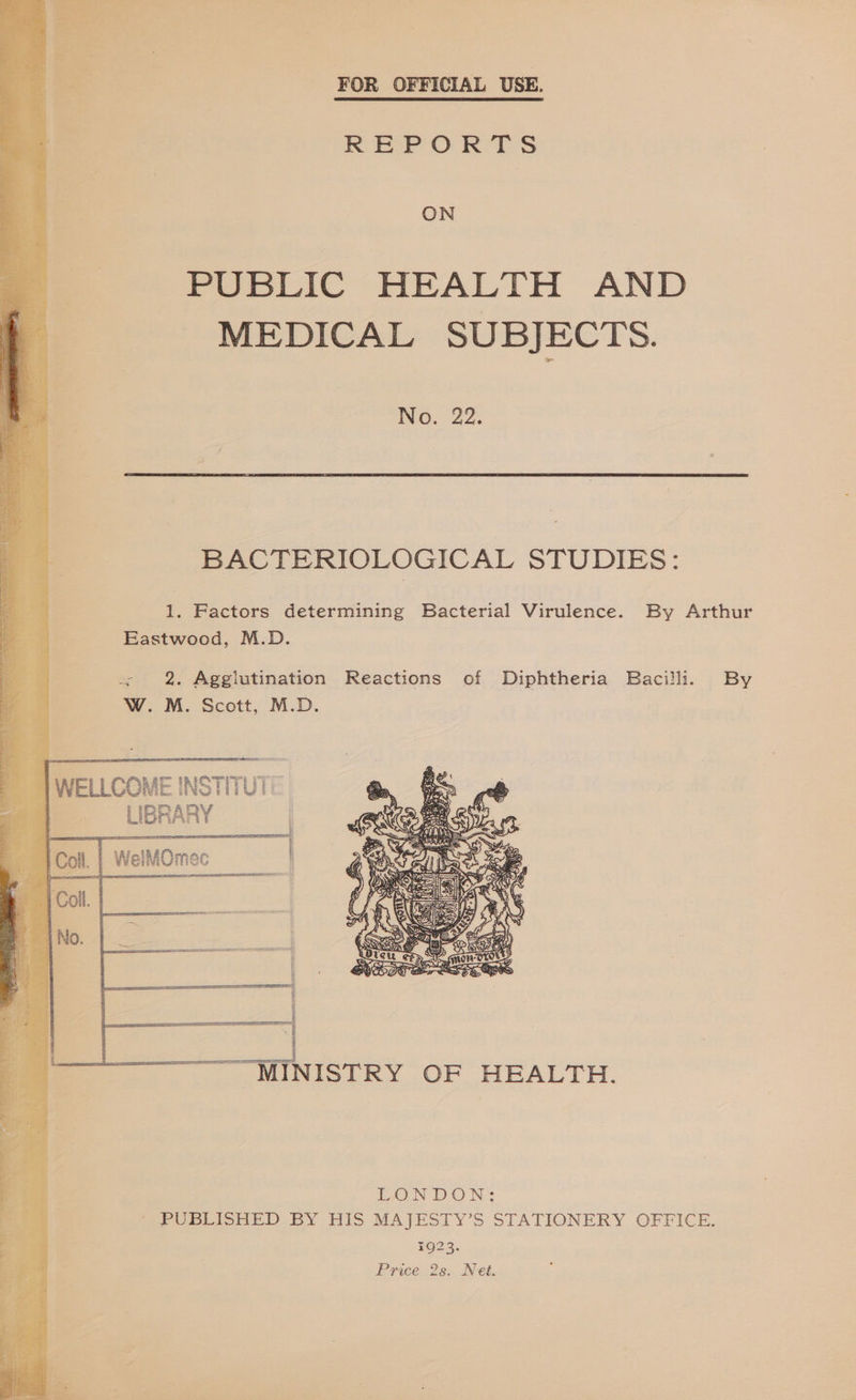 FOR OFFICIAL USE. REPORTS ON PUBLIC HEALTH AND MEDICAL SUBJECTS. No; 22. BACTERIOLOGICAL STUDIES: 1. Factors determining Bacterial Virulence. By Arthur Eastwood, M.D. + 2. Agglutination Reactions of Diphtheria Bacilli. By W. M. Scott, M.D.    ~ | WELLCOME INSTITU i ag _ LIBRA AP mt ! —y a |  3 CII TE ——|  f = —. MINISTRY OF HEALTH.  Ee Bin a | LONDON: : ' PUBLISHED BY HIS MAJESTY’S STATIONERY OFFICE. 1923.