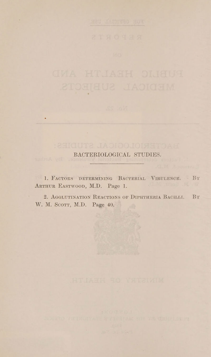 BACTERIOLOGICAL STUDIES. ————— 1. FACTORS DETERMINING BACTERIAL VIRULENCE. By ArtTHUR Eastwoop, M.D. Page 1. 2. AGGLUTINATION REACTIONS OF DIPHTHERIA Bacitit. By W. M. Scorr, M.D. Page 40.