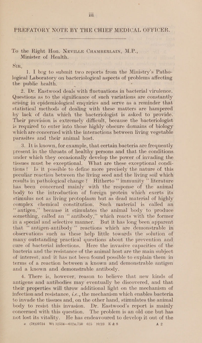 PREFATORY NOTE BY THE CHIEF MEDICAL OFFICER. To the Right Hon. Nevinte CHAMBERLAIN, M.P., Minister of Health. STR, 1. I beg to submit two reports from the Ministry’s Patho- logical Laboratory on bacteriological aspects of problems affecting the public health. E . 2. Dr. Eastwood deals with fluctuations in bacterial virulence. Questions as to the significance of such variations are constantly arising in epidemiological enquiries and serve as a reminder that statistical methods of dealing with these matters are hampered by lack of data which the bacteriologist is asked to provide. Their provision is extremely difficult, because the bacteriologist is required to enter into those highly obscure domains of biology which are concerned with the interactions between living vegetable parasites and their animal host. 3. It is known, for example, that certain bacteria are frequently present in the throats of healthy persons and that the conditions under which they occasionally develop the power of invading the tissues must be exceptional. What are these exceptional condi- tions? Is it possible to define more precisely the nature of this peculiar reaction between the living seed and the living soil which results in pathological change? Hitherto “immunity ” literature has been concerned mainly with the response of the animal body to the introduction of foreign protein which exerts its stimulus not as living protoplasm but as dead material of highly complex chemical constitution. Such material is called an ‘antigen,’ because it stimulates the animal body to produce something, called an “ antibody,’ which reacts with the former in a special and selective manner. But it has long been apparent that “‘ antigen-antibody ” reactions which are demonstrable in observations such as these help little towards the solution of many outstanding practical questions about the prevention and cure of bacterial infections. Here the invasive capacities of the bacteria and the résistance of the animal host are the main subject of interest, and it has not been found possible to explain them in terms of a reaction between a known and demonstrable antigen and a known and demonstrable antibody. 4. There is, however, reason to believe that new kinds of antigens and antibodies may eventually be discovered, and that their properties will throw additional light on the mechanism of infection and resistance, 7.e., the mechanism which enables bacteria to invade the tissues and, on the other hand, stimulates the animal body to resist this invasion. Dr. Eastwood’s report is mainly concerned with this question. The problem is an old one but has not lost its vitality. He has endeavoured to develop it out of the @ (78)20734 Wt 12534—612a/750 625 10/23 E&amp;S A2
