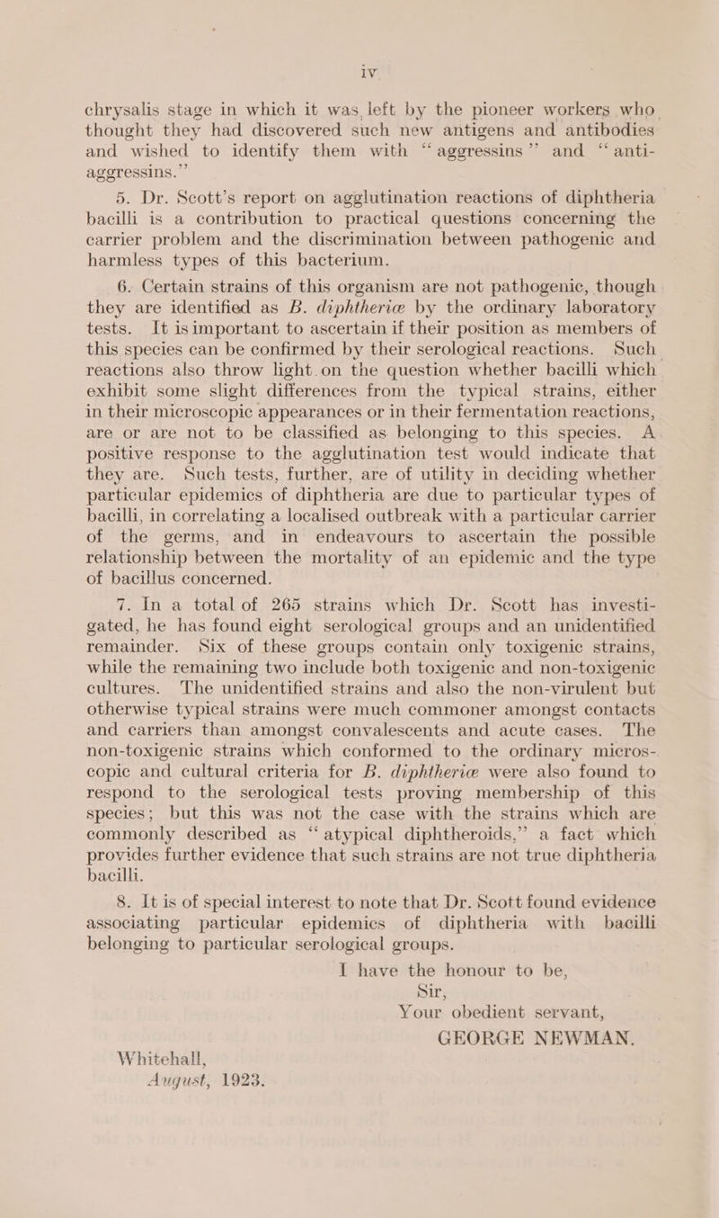 chrysalis stage in which it was, left by the pioneer workers who. thought they had discovered such new antigens and antibodies and “wished. to identify them with “ aggressins”’ and “ anti- ageressins. 5. Dr. Scott’s report on agglutination reactions of diphtheria bacilli is a contribution to practical questions concerning the carrier problem and the discrimination between pathogenic and harmless types of this bacterium. 6. Certain strains of this organism are not pathogenic, though | they are identified as B. diphtherve by the ordinary laboratory tests. It isimportant to ascertain if their position as members of this species can be confirmed by their serological reactions. Such reactions also throw light.on the question whether bacilli which exhibit some slight, differences from the typical strains, either in their microscopic appearances or in their fermentation reactions, are or are not to be classified as belonging to this species. A positive response to the agglutination test would indicate that they are. Such tests, further, are of utility in deciding whether particular epidemics of diphtheria are due to particular types of bacilli, in correlating a localised outbreak with a particular carrier of the germs, and in endeavours to ascertain the possible relationship between the mortality of an epidemic and the type of bacillus concerned. 7. In a total of 265 strains which Dr. Scott has investi- gated, he has found eight serological groups and an unidentified remainder. Six of these groups contain only toxigenic strains, while the remaining two include both toxigenic and non-toxigenic cultures. The unidentified strains and also the non-virulent but otherwise typical strains were much commoner amongst contacts and carriers than amongst convalescents and acute cases. The non-toxigenic strains which conformed to the ordinary micros- copic and cultural criteria for B. diphtherie were also found to respond to the serological tests proving membership of this species; but this was not the case with the strains which are commonly described as “ atypical diphtheroids,” a fact which provides further evidence that such strains are not true diphtheria bacilli. 8. It is of special interest to note that Dr. Scott found evidence associating particular epidemics of diphtheria with bacilli belonging to particular serological groups. I have the honour to be, Sir, Your obedient servant, GEORGE NEWMAN. Whitehall, August, 1923.