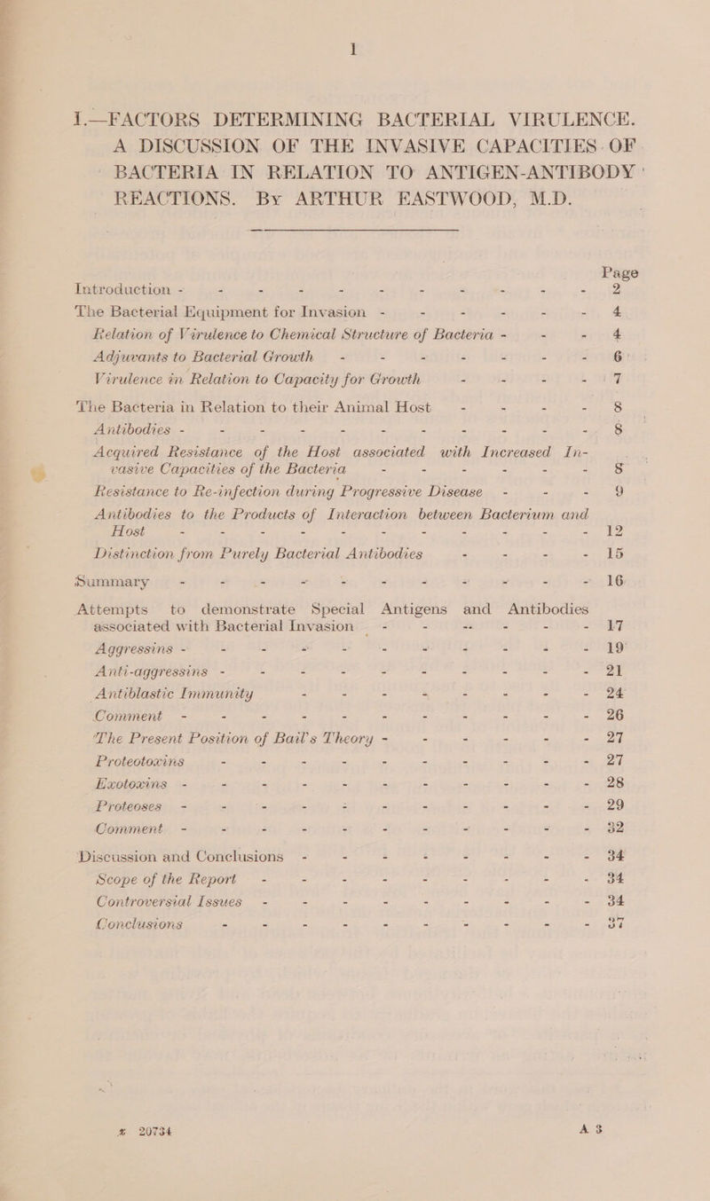 SAS MP ES REPT oe eee &gt; = a oe Bd 1.—FACTORS DETERMINING BACTERIAL VIRULENCE. A DISCUSSION OF THE INVASIVE CAPACITIES: OF. BACTERIA IN RELATION TO ANTIGEN-ANTIBODY ' REACTIONS. By ARTHUR EASTWOOD, M.D. | ee Page Introduction - - - - - - - - - - eect The Bacterial Equipment for Invasion - - - - - - 4 elation of Virulence to Chemical Structure of Bacteria - - eR Adjuvants to Bacterial Growth — - - - - - - - 6 Virulence in Relation to Capacity for Growth - - - - i 7 The Bacteria in Relation to their Animal Host — - - - = ae Antibodies - a e &lt; : : e 2 2 Ss 8 Acquired Resistance of the Host associated with Increased In- vasive Capacities of the Bacteria - - - - - 2-38. Resistance to Re-infection during Progressive Disease — - - Eee Antibodies to the Products of Interaction between Bacterium and Host - - - - - = - : E 2 ae Distinction from Purely Bacterial Antibodies - - - - 15 Summary - : S = : “ - 2 = = - 16 Attempts to demonstrate Special Antigens and Antibodies associated with Bacterial Invasion — - - -- - - - Li Aggressins - - - = - . - - : “ - 19 Anti-aggressins - - : : é ‘pie ake § : ee 5 | Antiblastic Immunity : - - Capex = = re Oomment - - - - - - - - - - - 26 The Present Position of Bails Theory - : - - - - 27 Proteotoxins - - - - - - - - - - 27 Hxotoxins - - - - - - - - - - - 28 Proteoses - - = - : - - - - &gt; 220 Comment - - - - - - - - - - - 382 ‘Discussion and Conclusions - - - - - - - - 34 Scope of the Report - - - - - - - ~ - 34 Controversial Issues - - - - - - - - - 34 Conclusions - - - - - - - - . - 37 &amp; 20734 A 3