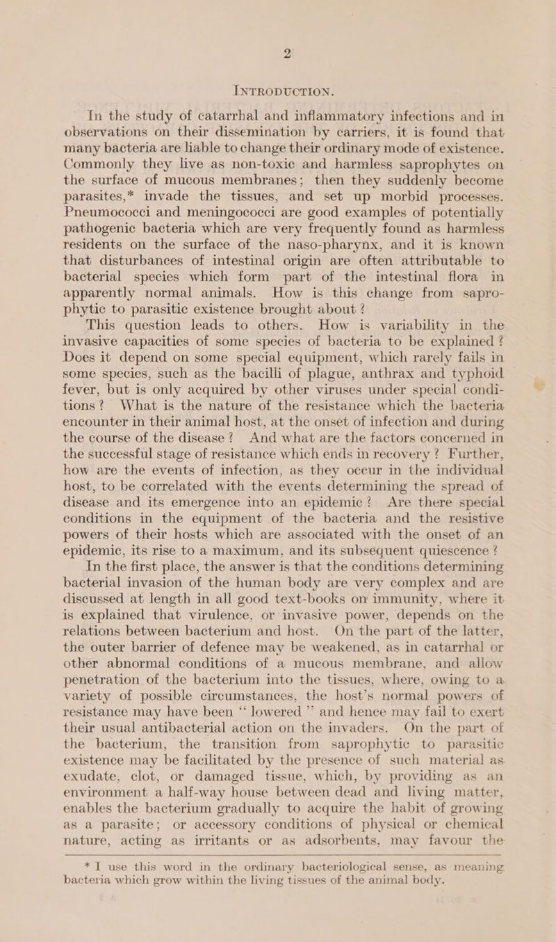 INTRODUCTION. In the study of catarrhal and inflammatory infections and in observations on their dissemination by carriers, it is found that many bacteria are liable to change their ordinary mode of existence. Commonly they live as non-toxic and harmless saprophytes on the surface of mucous membranes; then they suddenly become parasites,* invade the tissues, and set up morbid processes. Pneumococci and meningococci are good examples of potentially pathogenic bacteria which are very frequently found as harmless residents on the surface of the naso-pharynx, and it is known that disturbances of intestinal origin are often attributable to bacterial species which form part of the intestinal flora in apparently normal animals. How is this change from sapro- phytic to parasitic existence brought about ? This question leads to others. How is variability in the invasive capacities of some species of bacteria to be explained ? Does it depend on some special equipment, which rarely fails in some species, such as the bacilli of plague, anthrax and typhoid fever, but is only acquired by other viruses under special condi- tions ? What is the nature of the resistance which the bacteria encounter in their animal host, at the onset of infection and during the course of the disease? And what are the factors concerned in the successful stage of resistance which ends in recovery ? Further, how are the events of infection, as they oceur in the individual host, to be correlated with the events determining the spread of disease and its emergence into an epidemic? Are there special conditions in the equipment of the bacteria and the resistive powers of their hosts which are associated with the onset of an epidemic, its rise to a maximum, and its subsequent quiescence ! In the first place, the answer is that the conditions determining bacterial invasion of the human body are very complex and are discussed at length in all good text-books on immunity, where it is explained that virulence, or invasive power, depends on the relations between bacterium and host. On the part of the latter, the outer barrier of defence may be weakened, as in catarrhal or other abnormal conditions of a mucous membrane, and allow penetration of the bacterium into the tissues, where, owing to a variety of possible circumstances, the host’s normal powers of resistance may have been “ lowered ”’ and hence may fail to exert their usual antibacterial action on the invaders. On the part of the bacterium, the transition from saprophytic to parasitic existence may be facilitated by the presence of such material as. exudate, clot, or damaged tissue, which, by providing as an environment a half-way house between dead and living matter, enables the bacterium gradually to acquire the habit of growing as a parasite; or accessory conditions of physical or chemical nature, acting as irritants or as adsorbents, may favour the  * T use this word in the ordinary bacteriological sense, as meaning. bacteria which grow within the living tissues of the animal body.