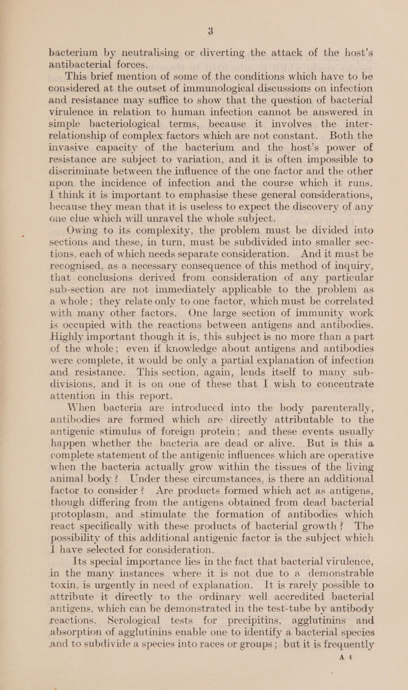 bacterium by neutralising or diverting the attack of the host’s antibacterial forces. This brief mention of some of the conditions which have to be considered at the outset of immunological discussions on infection and resistance may suffice to show that the question of bacterial virulence in relation to human infection cannot be answered. in simple bacteriological terms, because it involves the inter- relationship of complex factors which are not constant. Both the invasive capacity of the bacterium and the host’s power of resistance are subject to variation, and it is often impossible to discriminate between the influence of the one factor and the other upon the incidence of infection and the course which it runs. { think it is important to emphasise these general considerations, because they mean that it is useless to expect the discovery of any one clue which will unravel the whole subject. Owing to its complexity, the problem must be divided into sections and these, in turn, must be subdivided into smaller sec- tions, each of which needs separate consideration. And it must be recognised, as a necessary consequence of this method of inquiry, that conclusions derived from consideration of any particular sub-section are not immediately applicable to the problem as a whole; they relate only to one factor, which must be correlated with many other factors. One large section of immunity work is occupied with the reactions between antigens and antibodies. Highly important though it is, this subject is no more than a part of the whole; even if knowledge about antigens and antibodies were complete, it would be only a partial explanation of infection and resistance. This section, again, lends itself to many sub- divisions, and it is on one of these that I wish to concentrate attention in this report. When bacteria are introduced into the body parenterally, antibodies are formed which are directly attributable to the antigenic stimulus of foreign protein; and these events usually happen whether the bacteria are dead or alive. But is this a complete statement of the antigenic influences which are operative when the bacteria actually grow within the tissues of the living animal body? Under these circumstances, is there an additional factor to consider? Are products formed which act as antigens, though differing from the antigens obtained from dead bacterial protoplasm, and stimulate the formation of antibodies which react specifically with these products of bacterial growth? The possibility of this additional antigenic factor is the subject which i have selected for consideration. Its special importance lies in the fact that bacterial virulence, in the many instances where it is not due to a demonstrable toxin, is urgently in need of explanation. It is rarely possible to attribute it directly to the ordinary well accredited bacterial antigens, which can be demonstrated in the test-tube by antibody reactions. Serological tests for precipitins, agglutinins and absorption of agglutinins enable one to identity a bacterial species and to subdivide a species into races or groups; but it is frequently Ad