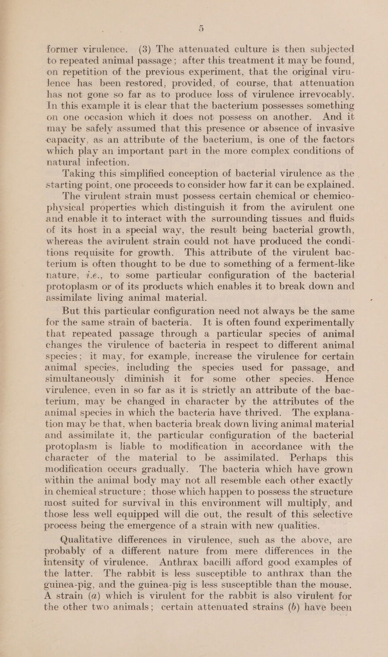 Hi) former virulence. (3) The attenuated culture is then subjected to repeated animal passage; after this treatment it may be found, on repetition of the previous experiment, that the original viru- lence has been restored, provided, of course, that attenuation has not gone so far as to produce loss of virulence irrevocably. In this example it is clear that the bacterium possesses something on one occasion which it does not possess on another. And it may be safely assumed that this presence or absence of invasive capacity, as an attribute of the bacterium, is one of the factors which play an important part in the more complex conditions of natural infection. Taking this simplified conception of bacterial virulence as the | starting point, one proceeds to consider how far it can be explained. The virulent strain must possess certain chemical or chemico- physical properties which distinguish it from the avirulent one and enable it to interact with the surrounding tissues and fluids of its host in a special way, the result being bacterial growth, whereas the avirulent strain could not have produced the condi- tions requisite for growth. This attribute of the virulent bac- terium is often thought to be due to something of a ferment-like nature, 7.e., to some particular configuration of the bacterial protoplasm or of its products which enables it to break down and assimilate living animal material. But this particular configuration need not always be the same for the same strain of bacteria. It is often found experimentally that repeated passage through a particular species of animal changes the virulence of bacteria in respect to different animal species; it may, for example, increase the virulence for certain animal species, including the species used for passage, and simultaneously diminish it for some other species. Hence virulence, even in so far as it is strictly an attribute of the bac- terium, may be changed in character by the attributes of the animal species in which the bacteria have thrived. The explana- tion may be that, when bacteria break down living animal materia] and assimilate it, the particular configuration of the bacterial protoplasm is liable to modification in accordance with the character of the material to be assimilated. Perhaps this modification occurs gradually. The bacteria which have grown within the animal body may not all resemble each other exactly in chemical structure; those which happen to possess the structure most suited for survival in this environment will multiply, and those less well equipped will die out, the result of this selective process being the emergence of a strain with new qualities. Qualitative differences in virulence, such as the above, are probably of a different nature from mere differences in the intensity of virulence. Anthrax bacilli afford good examples of the latter. The rabbit is less susceptible to anthrax than the guinea-pig, and the guinea-pig is less susceptible than the mouse. A strain (a) which is virulent for the rabbit is also virulent for the other two animals; certain attenuated strains (b) have been