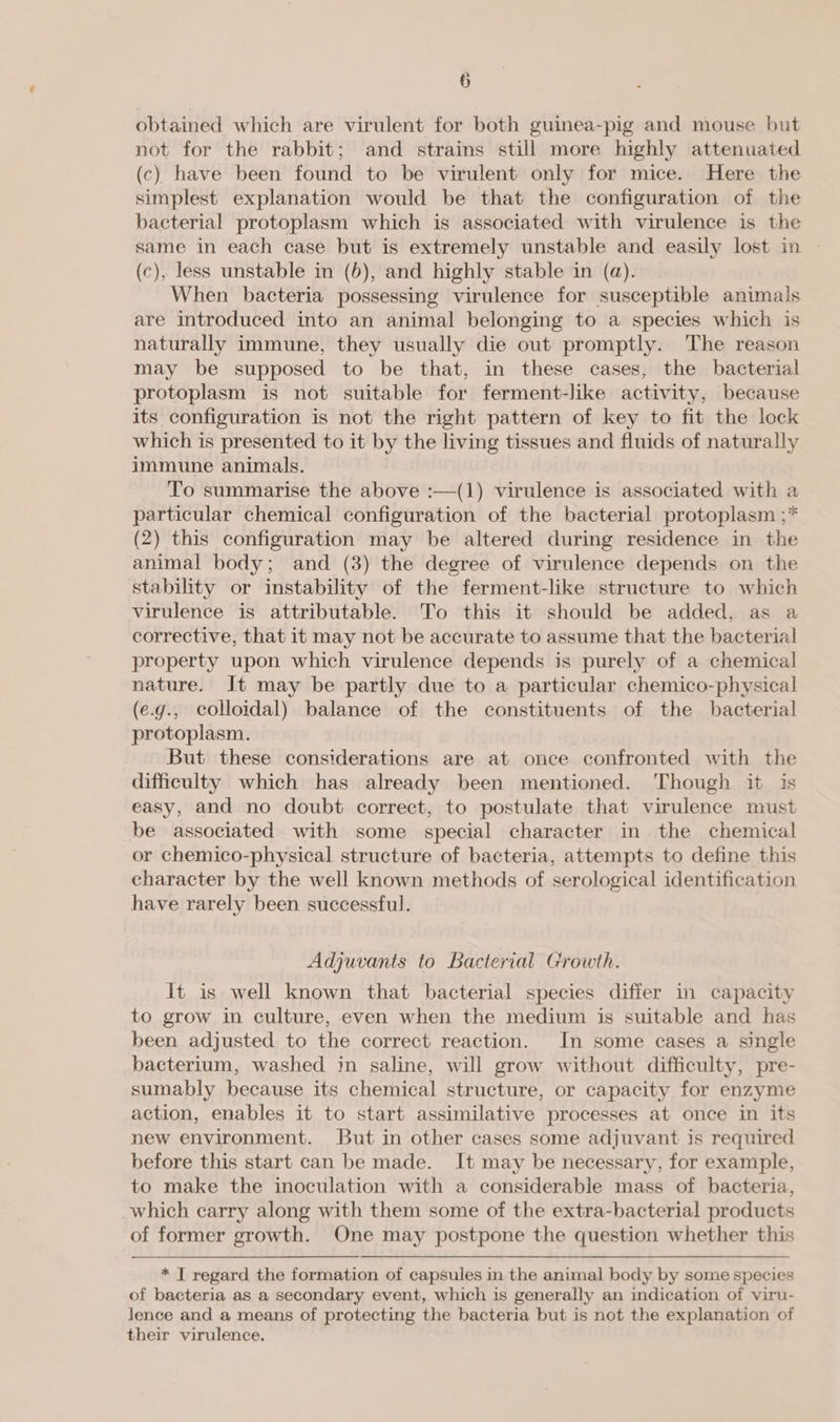 obtained which are virulent for both guinea-pig and mouse but not for the rabbit; and strains still more highly attenuated (c) have been found to be virulent only for mice. Here the simplest explanation would be that the configuration of the bacterial protoplasm which is associated with virulence is the same in each case but is extremely unstable and easily lost in | (c), less unstable in (6), and highly stable in (a). When bacteria possessing virulence for susceptible animals are introduced into an animal belonging to a species which is naturally immune, they usually die out promptly. The reason may be supposed to be that, in these cases, the bacterial protoplasm is not suitable for ferment-like activity, because its configuration is not the right pattern of key to fit the lock which is presented to it by the living tissues and fluids of naturally immune animals. To summarise the above :—(1) virulence is associated with a particular chemical configuration of the bacterial protoplasm ;* (2) this configuration may be altered during residence in the animal body; and (3) the degree of virulence depends on the stability or instability of the ferment-like structure to which virulence is attributable. To this it should be added, as a corrective, that it may not be accurate to assume that the bacterial property upon which virulence depends is purely of a chemical nature. It may be partly due to a particular chemico-physical (e.g., colloidal) balance of the constituents of the bacterial protoplasm. _ But these considerations are at once confronted with the difficulty which has already been mentioned. Though it is easy, and no doubt correct, to postulate that virulence must be associated with some special character in the chemical or chemico-physical structure of bacteria, attempts to define this character by the well known methods of serological identification. have rarely been successful. Adjuvants to Bacterial Growth. It is well known that bacterial species differ in capacity to grow in culture, even when the medium is suitable and has been adjusted to the correct reaction. In some cases a single bacterium, washed in saline, will grow without difficulty, pre- sumably because its chemical structure, or capacity for enzyme action, enables it to start assimilative processes at once in its new environment. But in other cases some adjuvant is required before this start can be made. It may be necessary, for example, to make the inoculation with a considerable mass of bacteria, which carry along with them some of the extra-bacterial products of former growth. One may postpone the question whether this * T regard the formation of capsules in the animal body by some species of bacteria as a secondary event, which is generally an indication of viru- lence and a means of protecting the bacteria but is not the explanation of their virulence.
