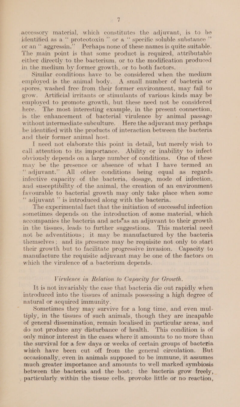 accessory material, which constitutes the adjuvant, is to be identified as a “ proteotoxin ” or a “ specific soluble substance ” or an “ aggressin.’’ Perhaps none of these names is quite suitable. The main point is that some product is required, attributable either directly to the bacterium, or to the modification produced. in the medium by former growth, or to both factors. Similar conditions have to be considered when the medium employed is the animal body. A small number of bacteria or spores, washed free from their former environment, may fail to erow. Artificial irritants or stimulants of various kinds may be employed to promote growth, but these need not be considered here. The most interesting example, in the present connection, is the enhancement of bacterial virulence by animal passage without intermediate subculture. Here the adjuvant may perhaps be identified with the products of interaction between the bacteria and their former animal host. I need not elaborate this point in detail, but merely wish to call attention to its importance. Ability or inability to infect obviously depends on a large number of conditions. One of these may be the presence or absence of what I have termed an “adjuvant.” All other conditions being equal as regards infective capacity of the bacteria, dosage, mode of infection, and susceptibility of the animal, the creation of an environment favourable to bacterial growth may only take place when some “ adjuvant ”’ is introduced along with the bacteria. The experimental fact that the initiation of successful infection sometimes depends on the introduction of some material, which accompanies the bacteria and acts*’as an adjuvant to their growth in the tissues, leads to further suggestions. This material need not be adventitious; it may be manufactured by the bacteria themselves; and its presence may be requisite not only to start their growth but to facilitate progressive invasion. Capacity to manutacture the requisite adjuvant may be one of the factors on which the virulence of a bacterium depends. Virulence in Relation to Capacity for Growth. It is not invariably the case that bacteria die out rapidly when introduced into the tissues of animals possessing a high degree of natural or acquired immunity. | ; Sometimes they may survive for a long time, and even mul- tiply, in the tissues of such animals, though they are incapable of general dissemination, remain localised in particular areas, and do not produce any disturbance of health. This condition is of only minor interest in the cases where it amounts to no more than the survival for a few days or weeks of certain groups of bacteria which have been cut off from the general circulation. But occasionally, even in animals supposed to be immune, it assumes much greater importance and amounts to well marked symbiosis between the bacteria and the host; the bacteria grow freely, _ _ particularly within the tissue cells, provoke little or no reaction,