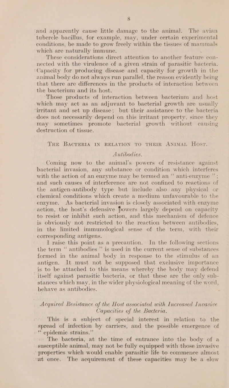 tubercle bacillus, for example, may, under certain experimental conditions, be made to grow freely within the tissues of mammals which are naturally i immune. These considerations direct attention to another feature con- nected with the virulence of a given strain of parasitic bacteria. Capacity for producing disease and capacity for growth in the animal body do not always run parallel, the reason evidently being that there are differences in the products of interaction between the bacterium and its host. ‘Those products of interaction between bacterium and host may sometimes promote bacterial growth without causing destruction of tissue. THE BACTERIA IN RELATION TO THEIR ANIMAL Host. Antibodies. Coming now to the animal’s powers of resistance against with the action of an enzyme may be termed an “ anti-enzyme ” ; and such causes of interference are not confined to reactions of the antigen-antibody type but include also any physical or chemical conditions which create a medium unfavourable to the enzyme. As bacterial i invasion is closely associated with enzyme to resist or inhibit such action, and this mechanism of defence is obviously not restricted to the reaction between antibodies, in the limited immunological sense of the term, with their corresponding antigens. I raise this point as a precaution. In the following sections the term “ antibodies ”’ is used in the current sense of substances formed in the animal body in response to the stimulus of an antigen. It must not be supposed that exclusive importance stances which may, in the wider physiological meaning of the word, ie 5 ; Capacities of the Bacteria. This is a subject of special interest in relation to the spread of infection by carriers, and the possible emergence of ‘* epidemic strains.”’ | The bacteria, at the time of entrance into the body of