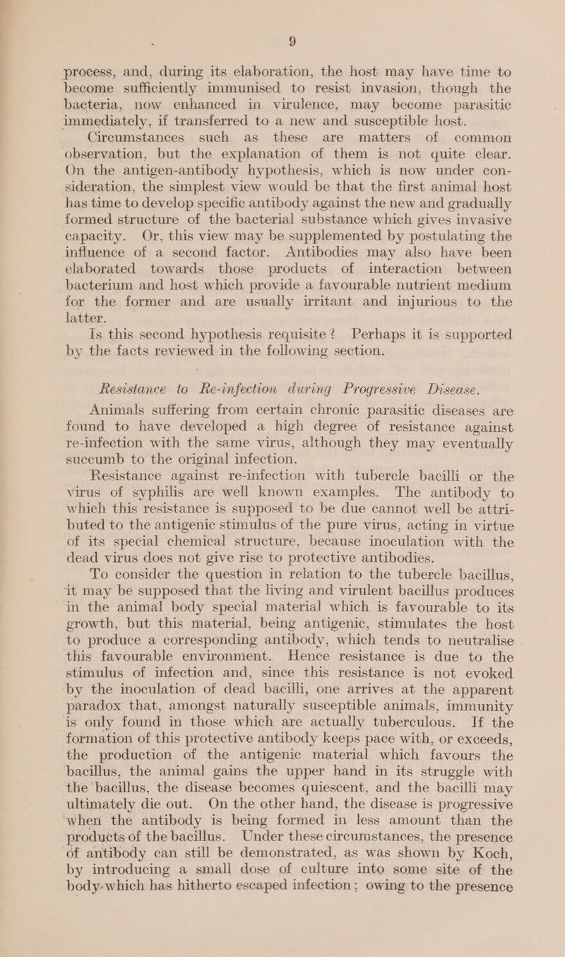 process, and, during its elaboration, the host may have time to become sufficiently immunised to resist invasion; though the bacteria, now enhanced in virulence, may become parasitic immediately, if transferred to a new and susceptible host. Circumstances such as these are matters of common observation, but the explanation of them is not quite clear. On the antigen-antibody hypothesis, which is now under con- sideration, the simplest view would be that the first animal host has time to develop specific antibody against the new and gradually formed structure of the bacterial substance which gives invasive capacity. Or, this view may be supplemented by postulating the influence of a second factor. Antibodies may also have been elaborated towards those products of interaction between _ bacterium and host which provide a favourable nutrient medium for the former and are usually irritant and injurious to the latter. Is this second hypothesis requisite? Perhaps it is supported by the facts reviewed in the following section. Resistance to Re-infection during Progressive Disease. Animals suffering from certain chronic parasitic diseases are found to have developed a high degree of resistance against re-infection with the same virus, although they may eventually succumb to the original infection. Resistance against re-infection with tubercle bacilli or the virus of syphilis are well known examples. The antibody to which this resistance is supposed to be due cannot well be attri- buted to the antigenic stimulus of the pure virus, acting in virtue of its special chemical structure, because inoculation with the dead virus does not give rise to protective antibodies. To consider the question in relation to the tubercle bacillus, ‘it may be supposed that the living and virulent bacillus produces in the animal body special material which is favourable to its growth, but this material, being antigenic, stimulates the host to produce a corresponding antibody, which tends to neutralise this favourable environment. Hence resistance is due to the stimulus of infection and, since this resistance is not evoked by the inoculation of dead bacilli, one arrives at the apparent paradox that, amongst naturally susceptible animals, immunity is only found in those which are actually tuberculous. If the formation of this protective antibody keeps pace with, or exceeds, the production of the antigenic material which favours the ‘bacillus, the animal gains the upper hand in its struggle with the bacillus, the disease becomes quiescent, and the bacilli may ultimately die out. On the other hand, the disease is progressive ‘when the antibody is being formed in less amount than the products of the bacillus. Under these circumstances, the presence of antibody can still be demonstrated, as was shown by Koch, by introducing a small dose of culture into some site of the body-which has hitherto escaped infection; owing to the presence