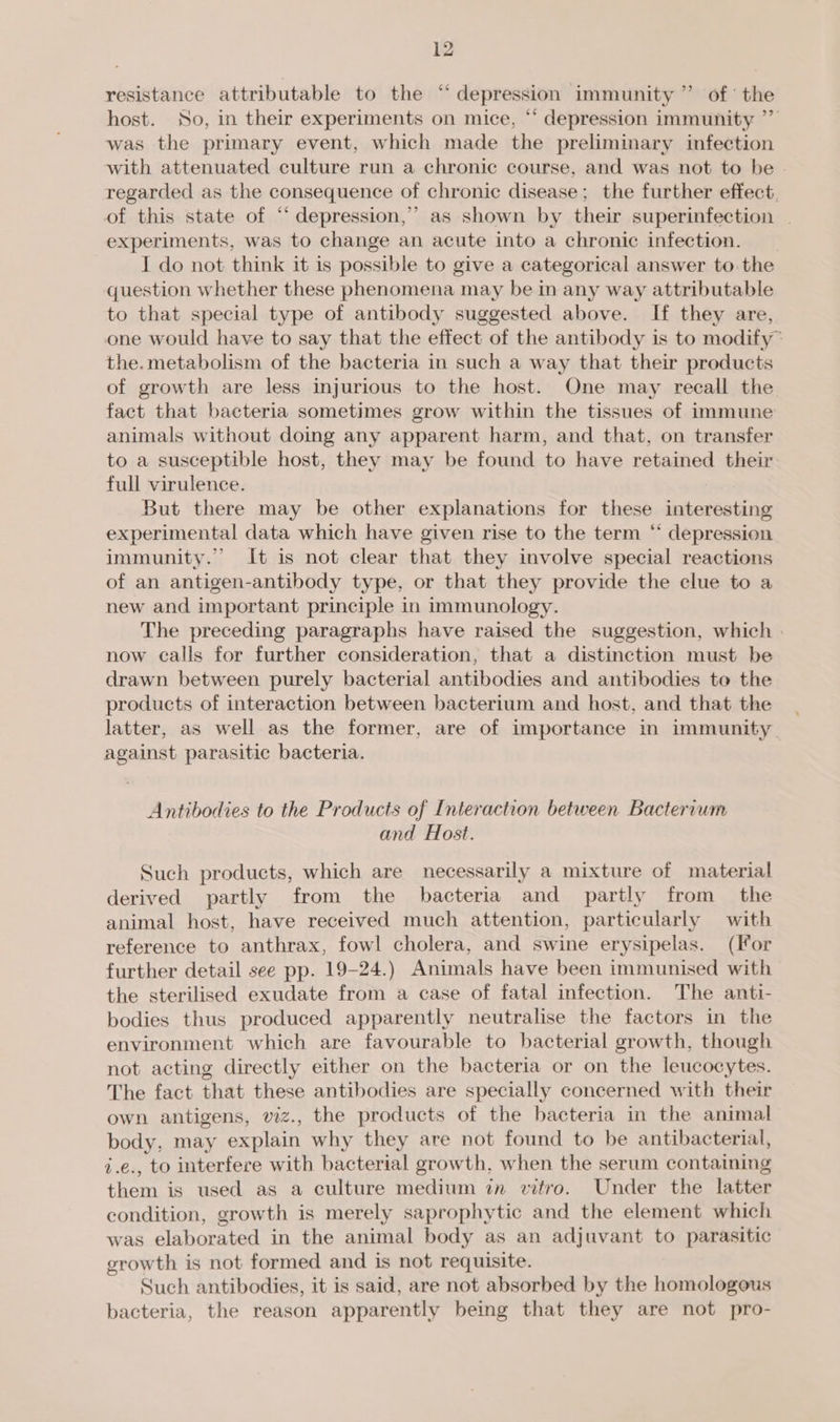 resistance attributable to the “depression immunity ” of’ the host. So, in their experiments on mice, “ depression immunity ”” was the primary event, which made the preliminary infection with attenuated culture run a chronic course, and was not to be - regarded as the consequence of chronic disease; the further effect, of this state of “ depression,” as shown by their superinfection | experiments, was to change an acute into a chronic infection. I do not think it is possible to give a categorical answer to. the question whether these phenomena may be in any way attributable to that special type of antibody suggested above. If they are, one would have to say that the effect of the antibody is to modify~ the.metabolism of the bacteria in such a way that their products of growth are less injurious to the host. One may recall the fact that bacteria sometimes grow within the tissues of immune animals without doing any apparent harm, and that, on transfer to a susceptible host, they may be found to have retained their full virulence. But there may be other explanations for these interesting experimental data which have given rise to the term “ depression immunity.” It is not clear that they involve special reactions of an antigen-antibody type, or that they provide the clue to a new and important principle in immunology. The preceding paragraphs have raised the suggestion, which | now calls for further consideration, that a distinction must be drawn between purely bacterial antibodies and antibodies to the products of interaction between bacterium and host, and that the latter, as well as the former, are of importance in immunity. against parasitic bacteria. Antibodies to the Products of Interaction between Bactervum and Host. Such products, which are necessarily a mixture of material derived partly from the bacteria and partly from the animal host, have received much attention, particularly with reference to anthrax, fowl cholera, and swine erysipelas. (lor further detail see pp. 19-24.) Animals have been immunised with the sterilised exudate from a case of fatal infection. The anti- bodies thus produced apparently neutralise the factors in the environment which are favourable to bacterial growth, though not acting directly either on the bacteria or on the leucocytes. The fact that these antibodies are specially concerned with their own antigens, viz., the products of the bacteria in the animal body, may explain why they are not found to be antibacterial, i.e., to interfere with bacterial growth, when the serum containing them is used as a culture medium in vitro. Under the latter condition, growth is merely saprophytic and the element which was elaborated in the animal body as an adjuvant to parasitic growth is not formed and is not requisite. Such antibodies, it is said, are not absorbed by the homologous bacteria, the reason apparently being that they are not pro-