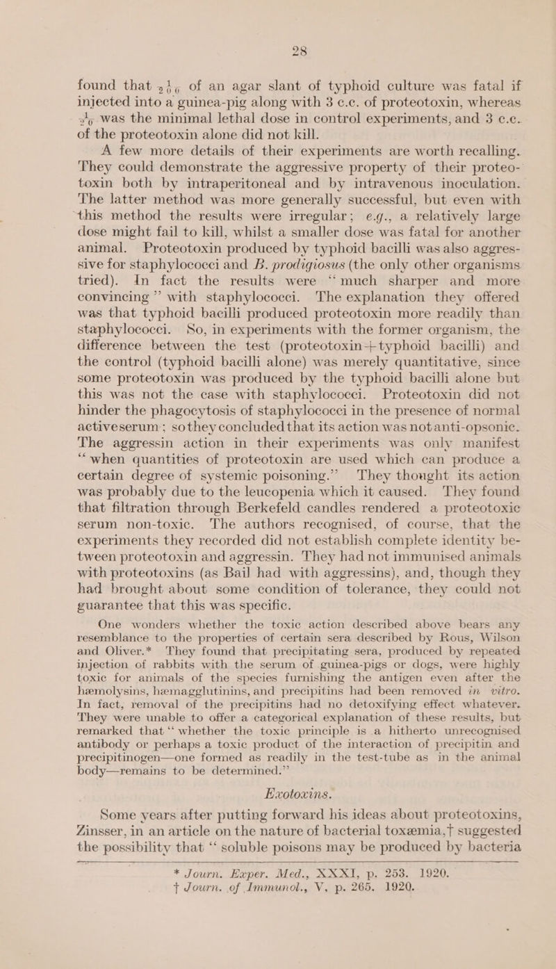 found that 51, of an agar slant of typhoid culture was fatal if mabe into a guinea-pig along with 3 ¢.c. of proteotoxin, whereas 2g was the minimal lethal dose in control experiments, and 3 c.c. of the proteotoxin alone did not kill. A few more details of their experiments are worth recalling. They could demonstrate the aggressive property of their proteo- toxin both by intraperitoneal and by intravenous inoculation. The latter method was more generally successful, but even with ‘this method the results were irregular; e.g., a relatively large dose might fail to kill, whilst a smaller dose was fatal for another animal. Proteotoxin produced by typhoid bacilli was also aggres- sive for staphylococci and B. prodigiosus (the only other organisms tried). dn fact the results were “much sharper and more convincing ” with staphylococci. The explanation they offered was that typhoid bacilli produced proteotoxin more readily than staphylococci. So, in experiments with the former organism, the difference between the test (proteotoxin-+typhoid bacilli) and the control (typhoid bacilli alone) was merely quantitative, since some proteotoxin was produced by the typhoid bacilli alone but this was not the case with staphylococci. Proteotoxin did not hinder the phagocytosis of staphylococci in the presence of normal activeserum ; sothey concluded that its action was not anti-opsonic. The aggressin action in their experiments was only manifest ‘““when quantities of proteotoxin are used which can produce a certain degree of systemic poisoning.’ They thought its action was probably due to the leucopenia which it caused. They found that filtration through Berkefeld candles rendered a proteotoxic serum non-toxic. The authors recognised, of course, that the experiments they recorded did not establish complete identity be- tween proteotoxin and aggressin. They had not immunised animals with proteotoxins (as Bail had with aggressins), and, though they had brought about some condition of tolerance, they could not guarantee that this was specific. One wonders whether the toxic action described above bears any resemblance to the properties of certain sera described by Rous, Wilson and Oliver.* They found that precipitating sera, produced by repeated injection of rabbits with the serum of guinea-pigs or dogs, were highly toxic for animals of the species furnishing the antigen even after the hemolysins, hemagglutinins, and precipitins had been removed in vitro. In fact, removal of the precipitins had no detoxifying effect whatever. They were unable to offer a categorical explanation of these results, but remarked that ‘‘ whether the toxic principle is a hitherto unrecognised antibody or perhaps a toxic product of the interaction of precipitin and precipitinogen—one formed as readily in the test-tube as in the animal body—remains to be determined.” Exotoxims. Some years after putting forward his ideas about proteotoxins, Zinsser, in an article on the nature of bacterial toxeemia,}t suggested the possibility that ‘‘ soluble poisons may be produced by bacteria * Journ. Exper. Med., XXXI, p. 253. 1920. — t Journ. of Immunol., V, p. 265. 1920.