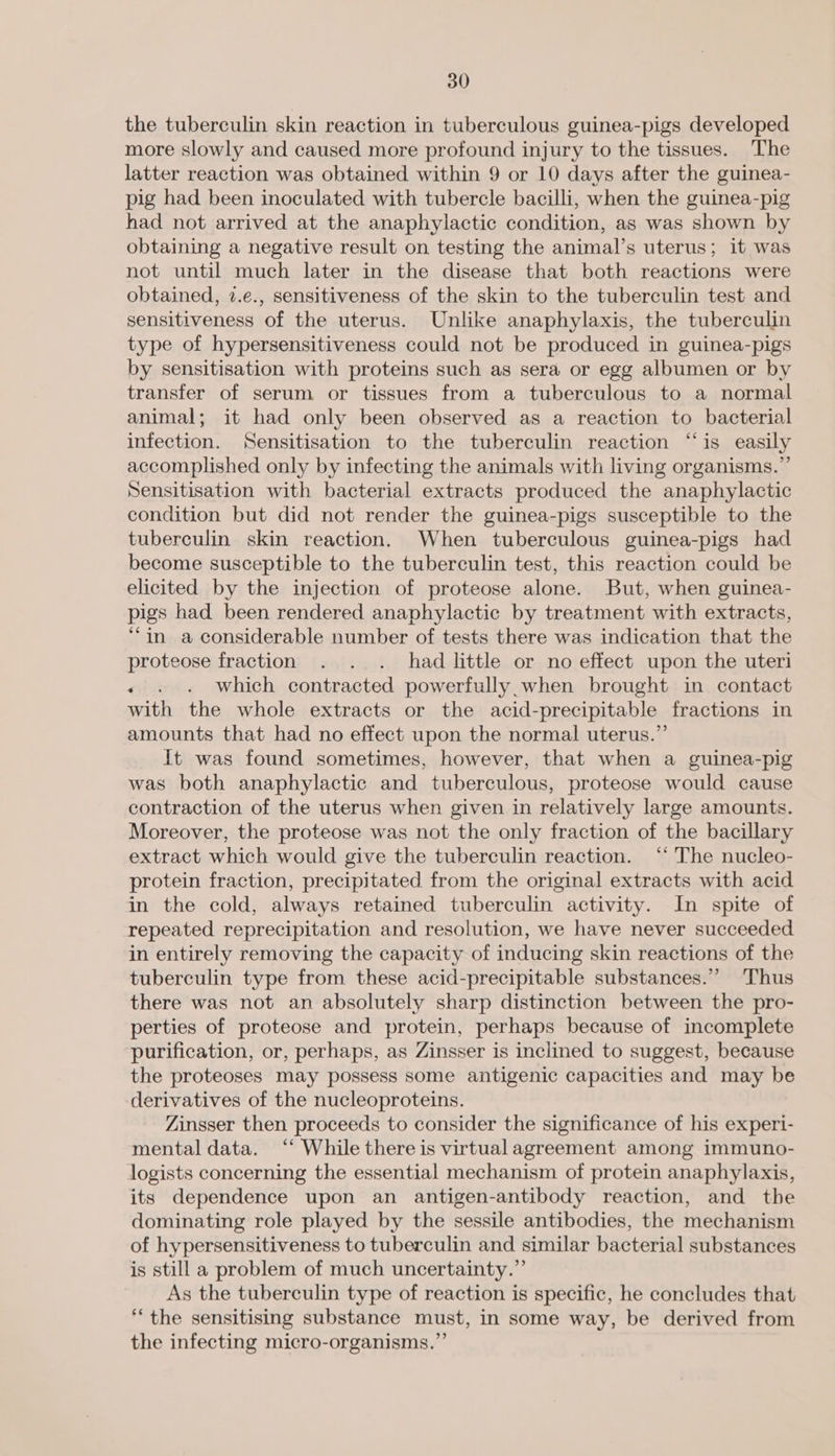 the tuberculin skin reaction in tuberculous guinea-pigs developed more slowly and caused more profound injury to the tissues. The latter reaction was obtained within 9 or 10 days after the guinea- pig had been inoculated with tubercle bacilli, when the guinea-pig had not arrived at the anaphylactic condition, as was shown by obtaining a negative result on testing the animal’s uterus; it was not until much later in the disease that both reactions were obtained, 2.e., sensitiveness of the skin to the tuberculin test and sensitiveness of the uterus. Unlike anaphylaxis, the tuberculin type of hypersensitiveness could not be produced in guinea-pigs by sensitisation with proteins such as sera or egg albumen or by transfer of serum or tissues from a tuberculous to a normal animal; it had only been observed as a reaction to bacterial infection. Sensitisation to the tuberculin reaction “‘is easily accomplished only by infecting the animals with living organisms.” Sensitisation with bacterial extracts produced the anaphylactic condition but did not render the guinea-pigs susceptible to the tuberculin skin reaction. When tuberculous guinea-pigs had become susceptible to the tuberculin test, this reaction could be elicited by the injection of proteose alone. But, when guinea- pigs had been rendered anaphylactic by treatment with extracts, “in a considerable number of tests there was indication that the proteose fraction . . . had little or no effect upon the uteri .« . . Which contracted powerfully,when brought in contact with the whole extracts or the acid-precipitable fractions in amounts that had no effect upon the normal uterus.” It was found sometimes, however, that when a guinea-pig was both anaphylactic and tuberculous, proteose would cause contraction of the uterus when given in relatively large amounts. Moreover, the proteose was not the only fraction of the bacillary extract which would give the tuberculin reaction. ‘‘ The nucleo- protein fraction, precipitated from the original extracts with acid in the cold, always retained tuberculin activity. In spite of ‘repeated reprecipitation and resolution, we have never succeeded. in entirely removing the capacity of inducing skin reactions of the tuberculin type from these acid-precipitable substances.” Thus there was not an absolutely sharp distinction between the pro- perties of proteose and protein, perhaps because of incomplete purification, or, perhaps, as Zinsser is inclined to suggest, because the proteoses may possess some antigenic capacities and may be derivatives of the nucleoproteins. Zinsser then proceeds to consider the significance of his experi- mental data. ‘‘ While there is virtual agreement among immuno- logists concerning the essential mechanism of protein anaphylaxis, its dependence upon an antigen-antibody reaction, and the dominating role played by the sessile antibodies, the mechanism of hypersensitiveness to tuberculin and similar bacterial substances is still a problem of much uncertainty.” As the tuberculin type of reaction is specific, he concludes that “the sensitising substance must, in some way, be derived from the infecting micro-organisms.”