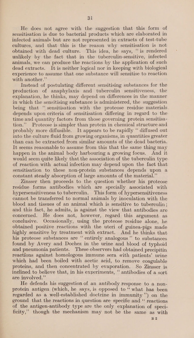 He does not agree with the suggestion that this form of sensitisation is due to bacterial products which are elaborated in infected animals but are not represented in extracts of test-tube cultures, and that this is the reason why sensitisation is not obtained with dead culture. This idea, he says, “is rendered unlikely by the fact that in the tuberculin-sensitive, infected animals, we can produce the reactions by the application of such dead extracts. It is neither logical nor in keeping with biological experience to assume that one substance will sensitise to reaction with another.” Instead of postulating different sensitising substances for the production of anaphylaxis and tuberculin sensitiveness, the explanation, he thinks, may depend on differences in the manner in which the sensitising substance is administered, the suggestion being that “ sensitisation with the proteose residue materials. depends upon criteria of sensitisation differing in regard to the time and quantity factors from those governing protein sensitisa- tion.’ Proteose is simpler than protein in chemical structure and probably more diffusible. It appears to be rapidly “ diffused out _into the culture fluid from growing organisms, in quantities greater than can be extracted from similar amounts of the dead bacteria. It seems reasonable to assume from this that the same thing may happen in the animal body harbouring a growing focus. And it would seem quite likely that the association of the tuberculin type. of reaction with actual infection may depend upon the fact that: sensitisation to these non-protein substances depends upon a constant steady absorption of large amounts of the material.”’ Zinsser then proceeds to the question whether his proteose residue forms antibodies which are specially associated with hypersensitiveness to tuberculin. This form of hypersensitiveness cannot be transferred to normal animals by inoculation with the blood and tissues of an animal which is sensitive to tuberculin ; and this fact, he admits, is against the view that antibodies are concerned. He does not, however, regard this argument as conclusive. Occasionally, using the proteose residue alone, he obtained positive reactions with the uteri of guinea-pigs made highly sensitive by treatment with extract. And he thinks that. his proteose substances are “entirely analogous ’”’ to substances. found by Avery and Dochez in the urine and blood of typhoid and pneumonia patients. ‘These observers had obtained precipitin reactions against homologous immune sera with patients’ urine which had been boiled with acetic acid, to remove coagulable proteins, and then concentrated by evaporation. So Zinsser is inclined to believe that, in his experiments, ‘‘ antibodies of a sort are involved.” He defends his suggestion of an antibody response to a non- protein antigen (which, he says, is opposed to “ what has been regarded as a well-established doctrine in immunity’) on the ground that the reactions in question are: specific and ‘“‘ reactions of the antigen-antibody type are the only explanation of speci- ficity,’ though the mechanism may not be the same as with B2