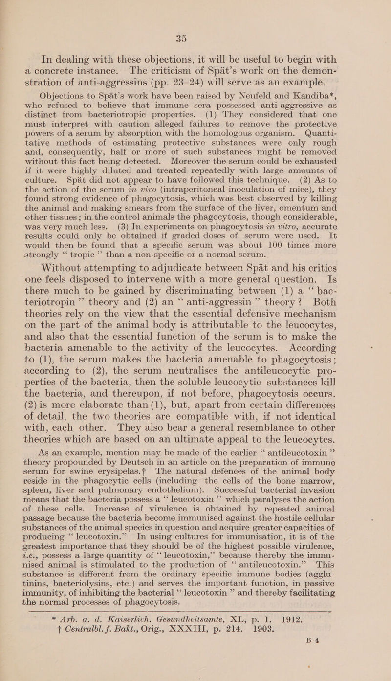30 In dealing with these objections, it will be useful to begin with a concrete instance. The criticism of Spat’s work on the demon- stration of anti-aggressins (pp. 23-24) will serve as an example. Objections to Spat’s work have been raised by Neufeld and Kandiba*, who refused to believe that immune sera possessed anti-aggressive as distinct from bacteriotropic properties. (1) They considered that one must interpret with caution alleged failures to remove the protective powers of a serum by absorption with the homologous organism. Quanti- tative methods of estimating protective substances were only rough and, consequently, half or more of such substances might be removed without this fact being detected. Moreover the serum could be exhausted if it were highly diluted and treated repeatedly with large amounts of culture. Spat did not appear to have followed this technique. (2) As to the action of the serum 7m vivo (intraperitoneal inoculation of mice), they found strong evidence of phagocytosis, which was best observed by killing the animal and making smears from the surface of the liver, omentum and other tissues ; in the control animals the phagocytosis, though considerable, was very much less. (38) In experiments on phagocytosis in wtro, accurate results could only be obtained if graded doses of serum were used. It would then be found that a specific serum was about 100 times more strongly ‘“‘ tropic’ than a non-specific or a normal serum. Without attempting to adjudicate between Spat and his critics one feels disposed to intervene with a more general question. Is there much to be gained by discriminating between (1) a “ bac- teriotropin ” theory and (2) an “ anti-aggressin ’ theory? Both theories rely on the view that the essential defensive mechanism on the part of the animal body is attributable to the leucocytes, and also that the essential function of the serum is to make the bacteria amenable to the activity of the leucocytes. According to (1), the serum makes the bacteria amenable to phagocytosis ; according to (2), the serum neutralises the antileucocytic pro- perties of the bacteria, then the soluble leucocytic substances kill the bacteria, and thereupon, if not before, phagocytosis occurs. (2)is more elaborate than (1), but, apart from certain differences of detail, the two theories are compatible with, if not identical with, each other. They also bear a general resemblance to other theories which are based on an ultimate appeal to the leucocytes. ¢ As an example, mention may be made of the earlier ‘“‘ antileucotoxin ”’ theory propounded by Deutsch in an article on the preparation of immune serum for swine erysipelas.f The natural defences of the animal body reside in the phagocytic cells (including the cells of the bone marrow, spleen, liver and pulmonary endothelium). Successful bacterial invasion means that the bacteria possess a “‘ leucotoxin ”’ which paralyses the action of these cells. Increase of virulence is obtained by repeated animal passage because the bacteria become immunised against the hostile cellular substances of the animal species in question and acquire greater capacities of producing ‘‘ leucotoxin.’’ In using cultures for immunisation, it is of the greatest importance that they should be of the highest possible virulence, 2.€., possess a large quantity of ‘‘ leucotoxin,”’ because thereby the immu. nised animal is stimulated to the production of “‘ antileucotoxin.” This substance is different from the ordinary specific immune bodies (agglu- tinins, bacteriolysins, etc.) and serves the important function, in passive immunity, of inhibiting the bacterial “‘ leucotoxin ” and thereby facilitating the normal processes of phagocytosis. ~  * Arb. a. d. Karserlich. Gesundheitsamte, XL, p. 1. 1912. ft Centralbl. f. Bakt., Orig., XXXIIT, p. 214. 1902.