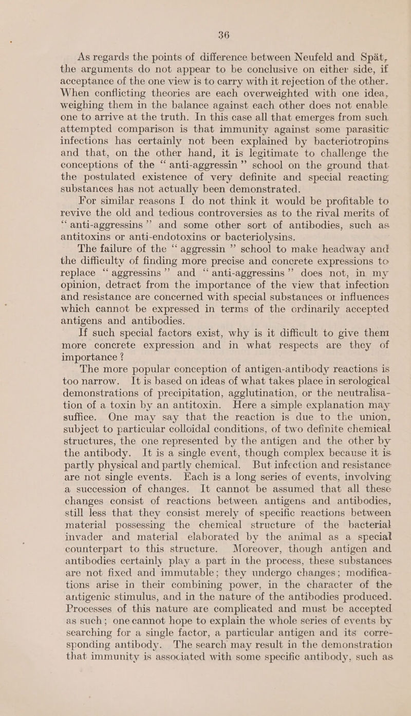 As regards the points of difference between Neufeld and Spat, the arguments do not appear to be conclusive on either side, if acceptance of the one view is to carry with it rejection of the other. When conflicting theories are each overweighted with one idea, weighing them in the balance against each other does not enable one to arrive at the truth. In this case all that emerges from such. attempted comparison is that immunity against some parasitic infections has certainly not been explained by bacteriotropins and that, on the other hand, it is legitimate to challenge the conceptions of the “ anti-aggressin’”’ school on the ground that. the postulated existence of very definite and special reacting substances has not actually been demonstrated. lor similar reasons I do not think it would be profitable to revive the old and tedious controversies as to the rival merits of “ anti-aggressins ’’ and some other sort of antibodies, such as antitoxins or anti-endotoxins or bacteriolysins. The failure of the “ aggressin ” school to make headway and the difficulty of finding more precise and concrete expressions to replace “aggressins’’ and “ anti-aggressins’’ does not, in my opinion, detract from the importance of the view that infection and resistance are concerned with special substances or influences which cannot be expressed in terms of the ordinarily accepted antigens and antibodies. Jf such special factors exist, why is it difficult to give them more concrete expression and in what respects are they of importance ? The more popular conception of antigen-antibody reactions is too narrow. It is based on ideas of what takes place in serological demonstrations of precipitation, agglutination, or the neutralisa- tion of a toxin by an antitoxin. Here a simple explanation may suffice. One may say that the reaction is due to the union, subject to particular colloidal conditions, of two definite chemical structures, the one represented by the antigen and the other by the antibody. It is a single event, though complex because it is partly physical and partly chemical. But infection and resistance are not single events. Each is a long series of events, involving a succession of changes. It cannot be assumed that all these changes consist of reactions between antigens and antibodies, still less that they consist merely of specific reactions between material possessing the chemical structure of the bacterial invader and material elaborated by the animal as a special counterpart to this structure. Moreover, though antigen and antibodies certainly play a part in the process, these substances are not fixed and immutable; they undergo changes; modifica- tions arise in their combining power, in the character of the antigenic stimulus, and in the nature of the antibodies produced. Processes of this nature are complicated and must be accepted as such; one cannot hope to explain the whole series of events by searching for a single factor, a particular antigen and its corre- sponding antibody. The search may result in the demonstration that immunity is associated with some specific antibody, such as