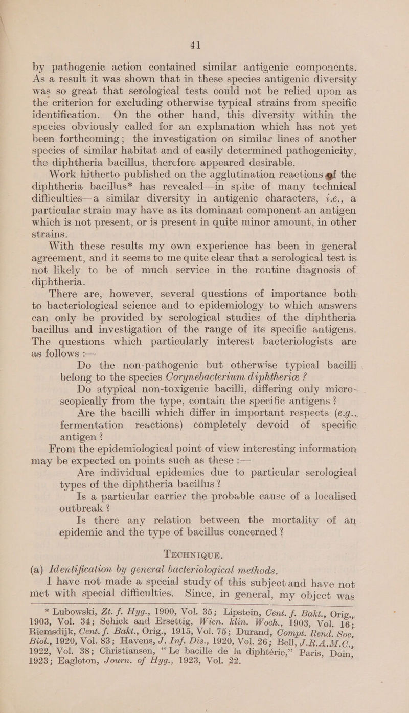 4] by pathogenic action contained similar antigenic components. As a result it was shown that in these species antigenic diversity was so great that serological tests could not be relied upon as the criterion for excluding otherwise typical strains from specific identification. On the other hand, this diversity within the species obviously called for an explanation which has not yet been forthcoming; the investigation on similar lines of another species of similar habitat and of easily determined pathogenicity, the diphtheria bacillus, therefore appeared desirable. Work hitherto published on the agglutination reactions @f the diphtheria bacillus* has revealed—in spite of many technical difticulties—a similar diversity in antigenic characters, ¢.c., a particular strain may have as its dominant component an antigen which is not present, or js present in quite minor amount, in other strains. With these results my own experience has been in general agreement, and it seems to me quite clear that a serological test is. not likely to be of much service in the routine diagnosis of. _ diphtheria. There are, however, several questions of importance both to bacteriological science and to epidemiology to which answers can only be provided by serological studies of the diphtheria bacillus and investigation of the range of its specific antigens. The questions which particularly interest bacteriologists are as follows :— Do the non-pathogenic but otherwise typical bacilli . belong to the species Corynebactervum diphtherice ? Do atypical non-toxigenic bacilli, differing only micro- | scopically from the type, contain the specific antigens ? Are the bacilli which differ in important respects (e.g.. fermentation reactions) completely devoid of specific antigen ? From the epidemiological point of view interesting information may be expected on points such as these :— Are individual epidemics due to particular serological types of the diphtheria bacillus ? Js a particular carrier the probable cause of a localised outbreak ? Is there any relation between the mortality of an epidemic and the type of bacillus concerned ¢ TECHNIQUE. (a) Identification by general bacteriological methods. I have not made a special study of this subject and have not met with special difficulties. Since, in general, my object was    * Lubowski, Zt. f. Hyg., 1900, Vol. 35; Lipstein, Cent. f. Bakt., Orig.,. 1903, Vol. 34; Schick and Ersettig, Wien. klin. Woch., 1903, Vol. 16. Riemsdijk, Cent. f. Bakt., Orig., 1915, Vol. 75; Durand, Compt. Rend. Soe. Biol., 1920, Vol. 83; Havens, J. Inf. Dis., 1920, Vol. 26; Bell, J.R.A.M.C. 1922, Vol. 38; Christiansen, “Le bacille de la diphtérie,” Paris, ee
