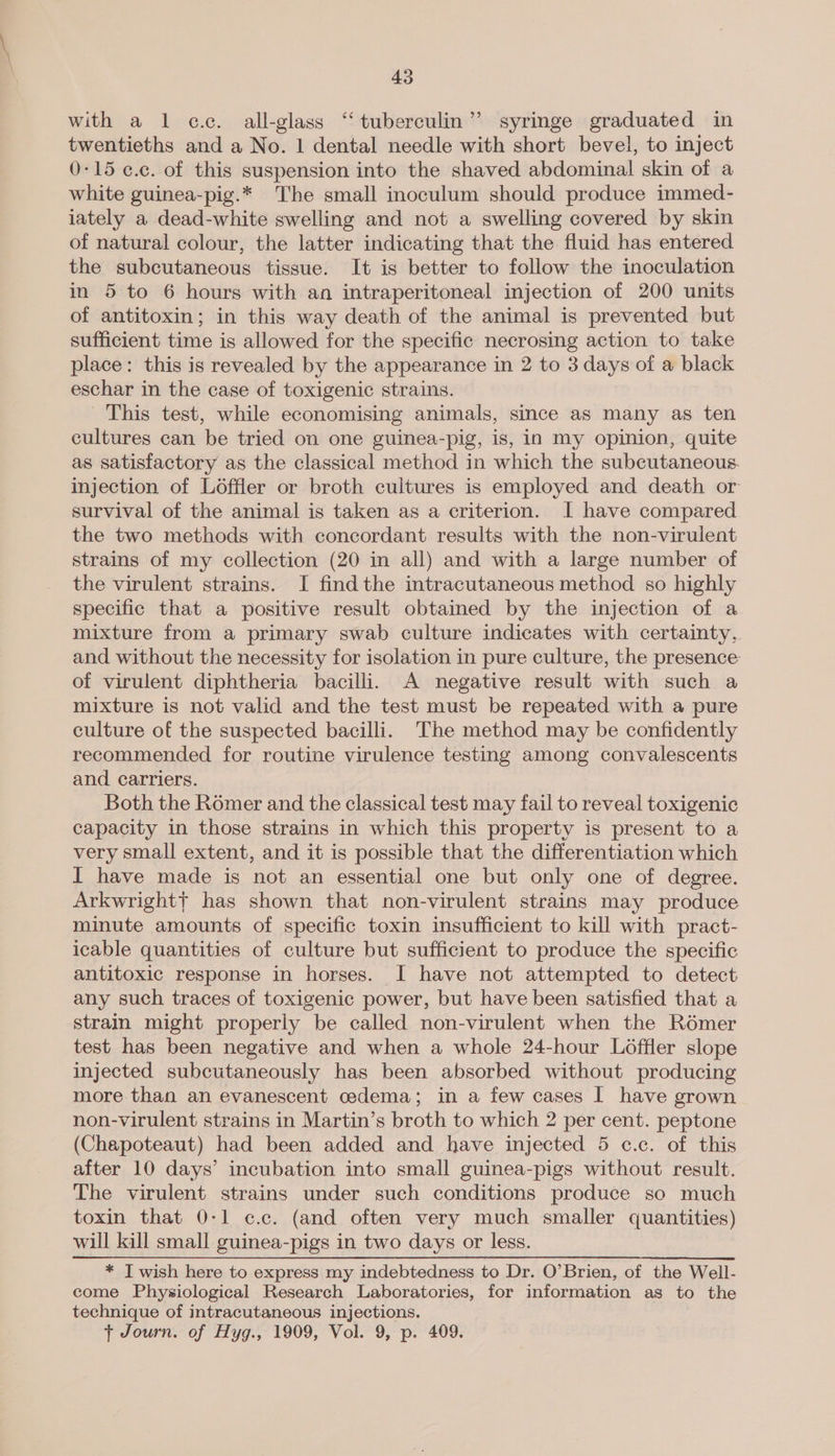 with a 1 cc. all-glass ‘“‘ tuberculin” syringe graduated in twentieths and a No. 1 dental needle with short bevel, to inject 0-15 ¢.c. of this suspension into the shaved abdominal skin of a white guinea-pig.* ‘T'he small inoculum should produce immed- iately a dead-white swelling and not a swelling covered by skin of natural colour, the latter indicating that the fluid has entered the subcutaneous tissue. It is better to follow the inoculation in 5 to 6 hours with an intraperitoneal injection of 200 units of antitoxin; in this way death of the animal is prevented but sufficient time is allowed for the specific necrosing action to take place: this is revealed by the appearance in 2 to 3 days of a black eschar in the case of toxigenic strains. This test, while economising animals, since as many as ten cultures can be tried on one guinea-pig, is, in my opinion, quite as satisfactory as the classical method in which the subcutaneous. injection of Loffler or broth cultures is employed and death or survival of the animal is taken as a criterion. | have compared. the two methods with concordant results with the non-virulent strains of my collection (20 in all) and with a large number of the virulent strains. I find the intracutaneous method so highly specific that a positive result obtained by the injection of a mixture from a primary swab culture indicates with certainty, and without the necessity for isolation in pure culture, the presence of virulent diphtheria bacilli. A negative result with such a mixture is not valid and the test must be repeated with a pure culture of the suspected bacilli. The method may be confidently recommended for routine virulence testing among convalescents and carriers. Both the Romer and the classical test may fail to reveal toxigenic capacity in those strains in which this property is present to a very small extent, and it is possible that the differentiation which I have made is not an essential one but only one of degree. Arkwrightt has shown that non-virulent strains may produce minute amounts of specific toxin insufficient to kill with pract- icable quantities of culture but sufficient to produce the specific antitoxic response in horses. I have not attempted to detect any such traces of toxigenic power, but have been satisfied that a strain might properly be called non-virulent when the Romer test has been negative and when a whole 24-hour Loffler slope injected subcutaneously has been absorbed without producing more than an evanescent cedema; in a few cases I have grown non-virulent strains in Martin’s broth to which 2 per cent. peptone (Chapoteaut) had been added and have injected 5 c.c. of this after 10 days’ incubation into small guinea-pigs without result. The virulent strains under such conditions produce so much toxin that 0-1 c.c. (and often very much smaller quantities) will kill small guinea-pigs in two days or less. * I wish here to express my indebtedness to Dr. O’Brien, of the Well- come Physiological Research Laboratories, for information as to the technique of intracutaneous injections. t Journ. of Hyg., 1909, Vol. 9, p. 409.