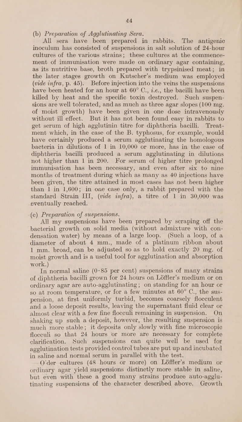(b) Preparation of Agglutinating Sera. All sera have been prepared in rabbits. The antigenic inoculum has consisted of suspensions in salt solution of 24-hour cultures of the various strains; these cultures at the commence- ment of immunisation were made on ordinary agar containing, as its nutritive base, broth prepared with trypsinised meat; in - the later stages growth on Kutscher’s medium was employed (vide infra, p. 45). Before injection into the veins the suspensions have been heated for an hour at 60° C., 2.e., the bacilli have been killed by heat and the specific toxin destroyed. Such suspen- sions are well tolerated, and as much as three agar slopes (100 mg. of moist growth) have been given in one dose intravenously without ill effect. But it has not been found easy in rabbits to get serum of high agglutinin titre for diphtheria bacilli. Treat- ment which, in the case of the B. typhosus, for example, would have certainly produced a serum agglutinating the homologous bacteria in dilutions of 1 in 10,000 or more, has in the case of diphtheria bacilli produced a serum agglutinating in dilutions not higher than 1 in 200. For serum of higher titre prolonged immunisation has been necessary, and even after six to nine months of treatment during which as many as 40 injections have been given, the titre attained in most cases has not been higher than 1 in 1,600; in one case only, a rabbit prepared with the standard Strain III, (wde infra), a titre of 1 in 30,000 was eventually reached. (c) Preparation of suspensions. All my suspensions have been prepared by scraping off the bacterial growth on solid media (without admixture with con- densation water) by means of a large loop. (Such a loop, of a diameter of about 4 mm., made of a platinum ribbon about 1 mm. broad, can be adjusted so as to hold exactly 20 mg. of moist growth and is a useful tool for agglutination and absorption work. ne normal saline (0:85 per cent) suspensions of many strains of diphtheria bacilli grown for 24 hours on Loffler’s medium or on ordinary agar are auto-agglutinating ; on standing for an hour or so at room temperature, or for a few minutes at 60° C., the sus- pension, at first uniformly turbid, becomes coarsely flocculent and a loose deposit results, leaving the supernatant fluid clear or almost clear with a few fine flocculi remaining in suspension. On shaking up such a deposit, however, the resulting suspension is much more stable; it deposits only slowly with fine microscopic floceuli so that 24 hours or more are necessary for complete clarification. Such suspensions can quite well be used for agglutination tests provided control tubes are put up and incubated in saline and normal serum in parallel with the test. O'der cultures (48 hours or more) on Loffler’s medium or ordinary agar yield suspensions distinctly more stable in saline, but even with these a good many strains produce auto-agglu- tinating suspensions of the character described above. Growth