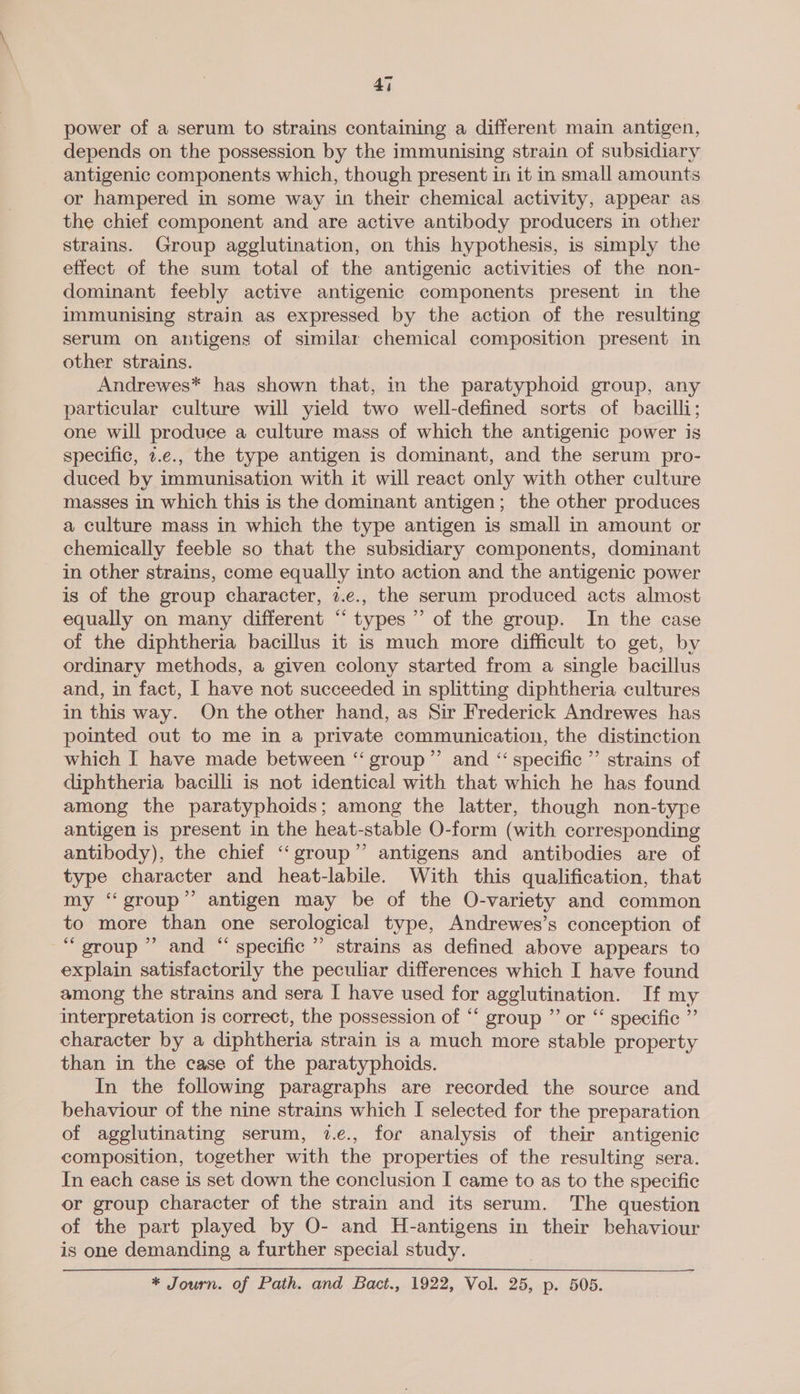 power of a serum to strains containing a different main antigen, depends on the possession by the immunising strain of subsidiary antigenic components which, though present in it in small amounts or hampered in some way in their chemical activity, appear as the chief component and are active antibody producers in other strains. Group agglutination, on this hypothesis, is simply the effect of the sum total of the antigenic activities of the non- dominant feebly active antigenic components present in the immunising strain as expressed by the action of the resulting serum on antigens of similar chemical composition present in other strains. Andrewes* has shown that, in the paratyphoid group, any particular culture will yield two well-defined sorts of bacilli; one will produce a culture mass of which the antigenic power is specific, z.e., the type antigen is dominant, and the serum pro- duced by immunisation with it will react only with other culture masses in which this is the dominant antigen; the other produces a culture mass in which the type antigen is small in amount or chemically feeble so that the subsidiary components, dominant - in other strains, come equally into action and the antigenic power is of the group character, 7.e., the serum produced acts almost equally on many different “types” of the group. In the case of the diphtheria bacillus it is much more difficult to get, by ordinary methods, a given colony started from a single bacillus and, in fact, I have not succeeded in splitting diphtheria cultures in this way. On the other hand, as Sir Frederick Andrewes has pointed out to me in a private communication, the distinction which I have made between “group” and “ specific’ strains of diphtheria bacilli is not identical with that which he has found among the paratyphoids; among the latter, though non-type antigen is present in the heat-stable O-form (with corresponding antibody), the chief ‘‘group’”’ antigens and antibodies are of type character and heat-labile. With this qualification, that my ‘‘group”’ antigen may be of the O-variety and common to more than one serological type, Andrewes’s conception of “group ”’ and “ specific ” strains as defined above appears to explain satisfactorily the peculiar differences which I have found among the strains and sera I have used for agglutination. If my interpretation is correct, the possession of “‘ group ” or “ specific ”’ character by a diphtheria strain is a much more stable property than in the case of the paratyphoids. In the following paragraphs are recorded the source and behaviour of the nine strains which I selected for the preparation of agglutinating serum, 7.e., for analysis of their antigenic composition, together with the properties of the resulting sera. In each case is set down the conclusion I came to as to the specific or group character of the strain and its serum. The question of the part played by O- and H-antigens in their behaviour is one demanding a further special study. * Journ. of Path. and Bact., 1922, Vol. 25, p. 505.