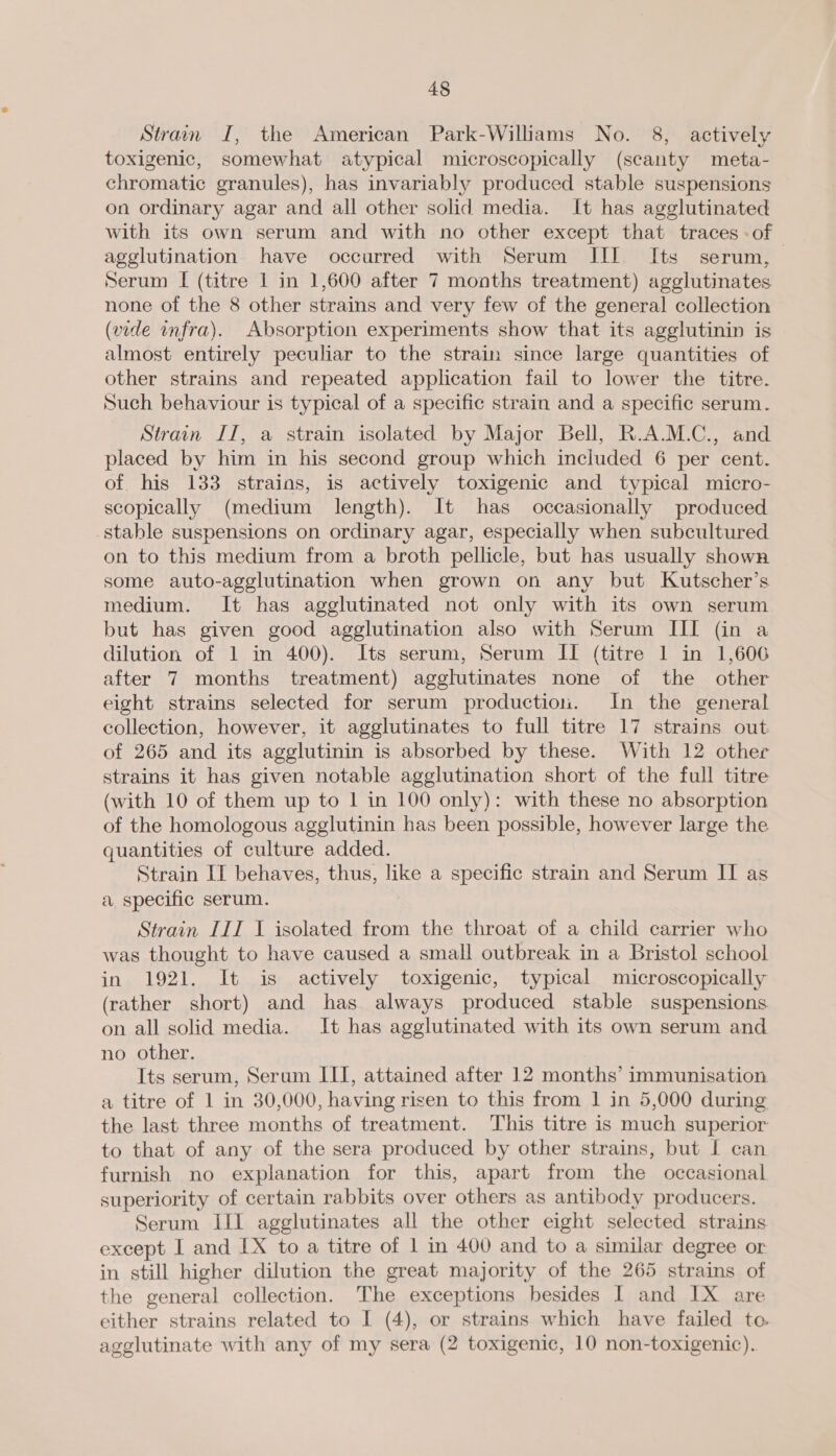 Stram I, the American Park-Williams No. 8, actively toxigenic, somewhat atypical microscopically (scanty meta- chromatic granules), has invariably produced stable suspensions on ordinary agar and all other solid media. It has agglutinated with its own serum and with no other except that traces -of agglutination have occurred with Serum JIT Its serum, Serum [ (titre 1 in 1,600 after 7 months treatment) agglutinates none of the 8 other strains and very few of the general collection (vide infra). Absorption experiments show that its agglutinin is almost entirely peculiar to the strain since large quantities of other strains and repeated application fail to lower the titre. Such behaviour is typical of a specific strain and a specific serum. Strain II, a strain isolated by Major Bell, R.A.M.C., and placed by him in his second group which included 6 per cent. of his 133 strains, is actively toxigenic and typical micro- scopically (medium length). It has occasionally produced stable suspensions on ordinary agar, especially when subcultured on to this medium from a broth pellicle, but has usually shown some auto-agglutination when grown on any but Kutscher’s medium. It has agglutinated not only with its own serum but has given good agglutination also with Serum III (in a dilution of 1 in 400). Its serum, Serum II (titre 1 in 1,606 after 7 months treatment) agglutinates none of the other eight strains selected for serum production. In the general collection, however, it agglutinates to full titre 17 strains out of 265 and its agglutinin is absorbed by these. With 12 other strains it has given notable agglutination short of the full titre (with 10 of them up to 1 in 100 only): with these no absorption of the homologous agglutinin has been possible, however large the quantities of culture added. Strain IT behaves, thus, like a specific strain and Serum II as a specific serum. Strain III I isolated from the throat of a child carrier who was thought to have caused a small outbreak in a Bristol school in 1921. It is actively toxigenic, typical microscopically (rather short) and has always produced stable suspensions on all solid media. It has agglutinated with its own serum and no other. Its serum, Serum III, attained after 12 months’ immunisation a titre of 1 in 30,000, having risen to this from 1 in 5,000 during the last three months of treatment. This titre is much superior to that of any of the sera produced by other strains, but [ can furnish no explanation for this, apart from the occasional superiority of certain rabbits over others as antibody producers. Serum III agglutinates all the other eight selected strains except I and IX to a titre of 1 in 400 and to a similar degree or in still higher dilution the great majority of the 265 strains of the general collection. The exceptions besides I and IX are either strains related to I (4), or strains which have failed to. agglutinate with any of my sera (2 toxigenic, 10 non-toxigenic).