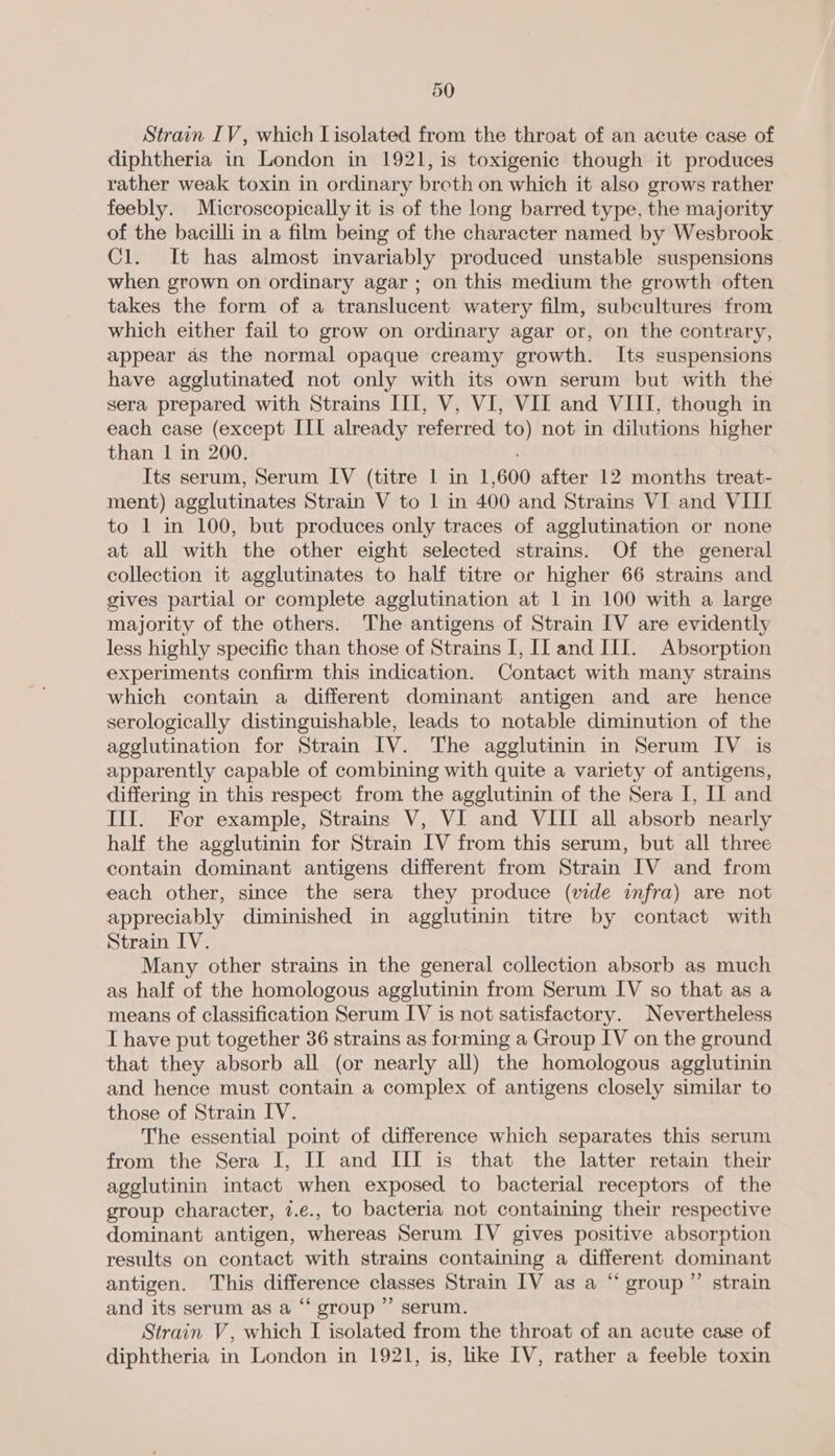 Strain IV, which Lisolated from the throat of an acute case of diphtheria in London in 1921, is toxigenic though it produces rather weak toxin in ordinary broth on which it also grows rather feebly. Microscopically it is of the long barred type, the majority of the bacilli in a film being of the character named by Wesbrook Cl. It has almost invariably produced unstable suspensions when grown on ordinary agar; on this medium the growth often takes the form of a translucent watery film, subcultures from which either fail to grow on ordinary agar or, on the contrary, appear as the normal opaque creamy growth. Its suspensions have agglutinated not only with its own serum but with the sera prepared with Strains III, V, VI, VII and VIII, though in each case (except III already referred to) not in dilutions higher than | in 200. Its serum, Serum IV (titre | in 1,600 after 12 months treat- ment) agglutinates Strain V to 1 in 400 and Strains VI and VIII to 1 in 100, but produces only traces of agglutination or none at all with the other eight selected strains. Of the general collection it agglutinates to half titre or higher 66 strains and gives partial or complete agglutination at 1 in 100 with a large majority of the others. The antigens of Strain IV are evidently less highly specific than those of Strains I, Il and III. Absorption experiments confirm this indication. Contact with many strains which contain a different dominant antigen and are hence serologically distinguishable, leads to notable diminution of the agglutination for Strain IV. The agglutinin in Serum IV is apparently capable of combining with quite a variety of antigens, differing in this respect from the agglutinin of the Sera I, II and III. For example, Strains V, VI and VIII all absorb nearly half the agglutinin for Strain IV from this serum, but all three contain dominant antigens different from Strain IV and from each other, since the sera they produce (wde infra) are not appreciably diminished in agglutinin titre by contact with Strain IV. Many other strains in the general collection absorb as much as half of the homologous agglutinin from Serum IV so that as a means of classification Serum IV is not satisfactory. Nevertheless I have put together 36 strains as forming a Group IV on the ground that they absorb all (or nearly all) the homologous agglutinin and hence must contain a complex of antigens closely similar to those of Strain IV. The essential point of difference which separates this serum from the Sera I, IJ and III is that the latter retain their agglutinin intact when exposed to bacterial receptors of the group character, 7.e., to bacteria not containing their respective dominant antigen, whereas Serum IV gives positive absorption results on contact with strains containing a different dominant antigen. This difference classes Strain IV as a “ group ”’ strain and its serum as a “ group ’”’ serum. Strain V, which I isolated from the throat of an acute case of diphtheria in London in 1921, is, like IV, rather a feeble toxin
