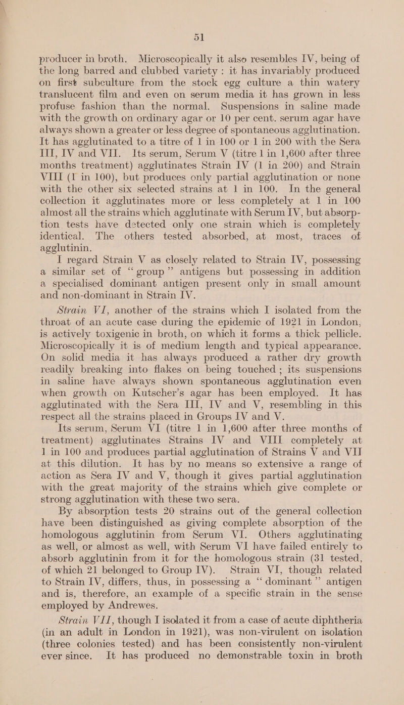 Oo] producer in broth. Microscopically it also resembles IV, being of the long barred and clubbed variety : it has invariably produced on first subculture from the stock egg culture a thin watery translucent film and even on serum media it has grown in less profuse fashion than the normal. Suspensions in saline made with the growth on ordinary agar or 10 per cent. serum agar have always shown a greater or less degree of spontaneous agglutination. It has agglutinated to a titre of 1 in 100 or 1 in 200 with the Sera III, IV and VII. Its serum, Serum V (titre 1 in 1,600 after three months treatment) agglutinates Strain IV (1 in 200) and Strain VIII (1 in 100), but produces only partial agglutination or none with the other six selected strains at 1 in 100. In the general collection it agglutinates more or less completely at 1 in 100 almost all the strains which agglutinate with Serum IV, but absorp- tion tests have detected only one strain which is completely identical. The others tested absorbed, at most, traces of agglutinin. I regard Strain V as closely related to Strain IV, possessing a similar set of “group” antigens but possessing in addition a specialised dominant antigen present only in small amount and non-dominant in Strain IV. Strain VI, another of the strains which I isolated from the throat of an acute case during the epidemic of 1921 in London, is actively toxigenic in broth, on which it forms a thick pellicle. Microscopically it is of medium length and typical appearance. On solid media it has always produced a rather dry growth readily breaking into flakes on being touched ; its suspensions in saline have always shown spontaneous agglutination even when growth on Kutscher’s agar has been employed. It has agglutinated with the Sera III, IV and V, resembling in this respect all the strains placed in Groups IV and V. Its serum, Serum VI (titre 1 in 1,600 after three months of treatment) agglutinates Strains IV and VIII completely at 1 in 100 and produces partial agglutination of Strains V and VII at this dilution. It has by no means so extensive a range of action as Sera IV and V, though it gives partial agglutination with the great majority of the strains which give complete or strong agglutination with these two sera. By absorption tests 20 strains out of the general collection have been distinguished as giving complete absorption of the homologous agglutinin from Serum VI. Others agglutinating as well, or almost as well, with Serum VI have failed entirely to absorb agglutinin from it for the homologous strain (31 tested, of which 21 belonged to Group IV). Strain VI, though related to Strain IV, differs, thus, in possessing a “‘ dominant” antigen and is, therefore, an example of a specific strain in the sense employed by Andrewes. Strain VII, though I isolated it from a case of acute diphtheria (in an adult in London in 1921), was non-virulent on isolation (three colonies tested) and has been consistently non-virulent ever since. It has produced no demonstrable toxin in broth