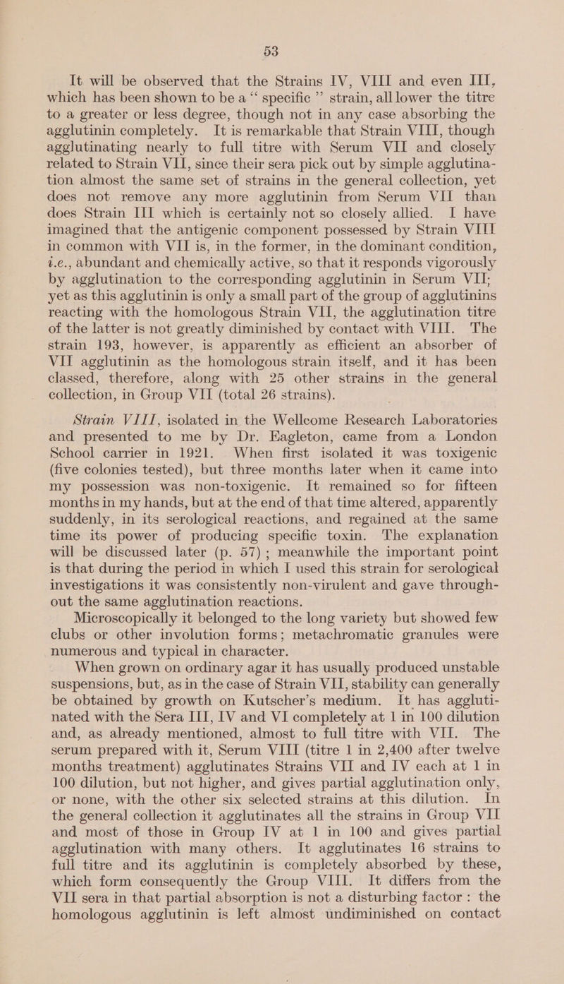 It will be observed that the Strains IV, VIII and even III, which has been shown to be a “ specific ”’ strain, all lower the titre to a greater or less degree, though not in any case absorbing the agglutinin completely. It is remarkable that Strain VIII, though agglutinating nearly to full titre with Serum VII and closely related to Strain VII, since their sera pick out by simple agglutina- tion almost the same set of strains in the general collection, yet does not remove any more agglutinin from Serum VII than does Strain III which is certainly not so closely allied. I have imagined that the antigenic component possessed by Strain VIII in common with VII is, in the former, in the dominant condition, v.c., abundant and chemically active, so that it responds vigorously by agglutination to the corresponding agglutinin in Serum VII, yet as this agglutinin is only a small part of the group of agglutinins reacting with the homologous Strain VII, the agglutination titre of the latter is not greatly diminished by contact with VIII. The strain 193, however, is apparently as efficient an absorber of VII agglutinin as the homologous strain itself, and it has been classed, therefore, along with 25 other strains in the general collection, in Group VIT (total 26 strains). Strain VIII, isolated in the Wellcome Research Laboratories and presented to me by Dr. Eagleton, came from a London School carrier in 1921. When first isolated it was toxigenic (five colonies tested), but three months later when it came into my possession was non-toxigenic. It remained so for fifteen months in my hands, but at the end of that time altered, apparently suddenly, in its serological reactions, and regained at the same time its power of producing specific toxin. The explanation will be discussed later (p. 57); meanwhile the important point is that during the period in which I used this strain for serological investigations it was consistently non-virulent and gave through- out the same agglutination reactions. Microscopically it belonged to the long variety but showed few clubs or other involution forms; metachromatic granules were numerous and typical in character. When grown on ordinary agar it has usually produced unstable suspensions, but, as in the case of Strain VII, stability can generally be obtained by growth on Kutscher’s medium. It has aggluti- nated with the Sera III, IV and VI completely at 1 in 100 dilution and, as already mentioned, almost to full titre with VII. The serum prepared with it, Serum VIII (titre 1 in 2,400 after twelve months treatment) agglutinates Strains VII and IV each at 1 in 100 dilution, but not higher, and gives partial agglutination only, or none, with the other six selected strains at this dilution. In the general collection it agglutinates all the strains in Group VII and most of those in Group IV at 1 in 100 and gives partial agglutination with many others. It agglutinates 16 strains to full titre and its agglutinin is completely absorbed by these, which form consequently the Group VIII. It differs from the VII sera in that partial absorption is not a disturbing factor : the homologous agglutinin is left almost undiminished on contact