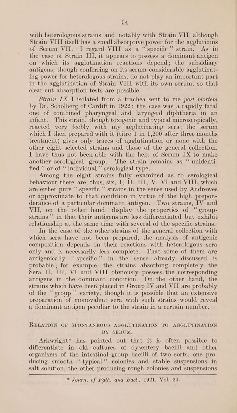 4 Cm with heterologous strains and notably with Strain VII, although Strain VIII itself has a small absorptive power for the agglutinins of Serum VII. I regard VIII as a “specific” strain. As in the case of Strain III, it appears to possess a dominant antigen on which its agglutination reactions depend; the subsidiary antigens, though conferring on its serum considerable agglutinat- ing power for heterologous strains, do not play an important part in the agglutination of Strain VIII with its own serum, so that clear-cut absorption tests are possible. Strain IX I isolated from a trachea sent to me post mortem by Dr. Scholberg of Cardiff in 1922; the case was a rapidly fatal one of combined pharyngeal and laryngeal diphtheria in an infant. This strain, though toxigenic and typical microscopically, reacted very feebly with my agglutinating sera; the serum which I then prepared with it (titre 1 in 1,200 after three months treatment) gives only traces of agglutination or none with the other eight selected strains and those of the general collection. I have thus not been able with the help of Serum JX to make another serological group. ‘The strain remains as “ unidenti- fied ’ or of “‘ individual ” serological type. Among the eight strains fully examined as to serological behaviour there are, thus, six, I, IJ, II], V, Vi and VIII, which are either pure “ specific ’’ strains in the sense used by Andrewes or approximate to that condition in virtue of the high prepon- derance of a particular dominant antigen. ‘Two strains, IV and VII, on the other hand, display the properties of “ group- strains’ in that their antigens are less differentiated but exhibit relationship at the same time with several of the specific strains. In the case of the other strains of the general collection with which sera have not been prepared, the analysis of antigenic composition depends on their reactions with heterologous sera only and is necessarily less complete. That some of them are antigenically “‘ specific’? in the sense already discussed is probable ; for example, the strains absorbing completely the Sera II, III, VI and VIII obviously possess the corresponding antigens in the dominant condition. On the other hand, the strains which have been placed in Group IV and VII are probably of the “group” variety, though it is possible that an extensive preparation of monovalent sera with such strains would reveal a dominant antigen peculiar to the strain in a certain number. RELATION OF SPONTANEOUS AGGLUTINATION TO AGGLUTINATION BY SERUM. Arkwright* has pointed out that it is often possible to differentiate in old cultures of dysentery bacilli and other organisms of the intestinal group bacilli of two sorts, one pro- ducing smooth “typical”? colonies and stable suspensions in salt solution, the other producing rough colonies and suspensions