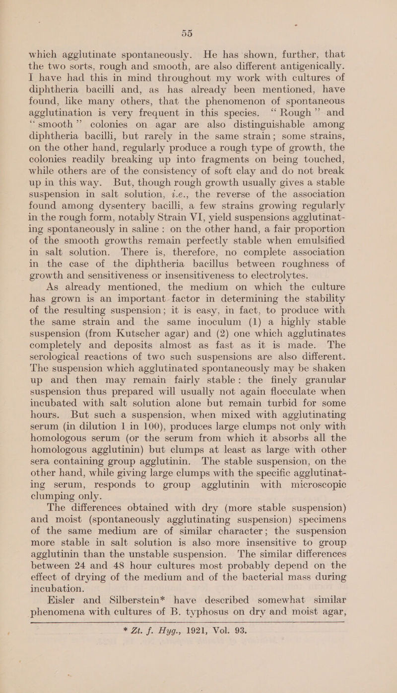 which agglutinate spontaneously. He has shown, further, that the two sorts, rough and smooth, are also different antigenically. I have had this in mind throughout my work with cultures of diphtheria bacilli and, as has already been mentioned, have found, like many others, that the phenomenon of spontaneous agglutination is very frequent in this species. ‘‘ Rough” and “smooth” colonies on agar are also distinguishable among diphtheria bacilli, but rarely in the same strain; some strains, on the other hand, regularly produce a rough type of growth, the colonies readily breaking up into fragments on being touched, while others are of the consistency of soft clay and do not break up in this way. But, though rough growth usually gives a stable suspension in salt solution, 7.e., the reverse of the association found among dysentery bacilli, a few strains growing regularly in the rough form, notably Strain VI, yield suspensions agglutinat- ing spontaneously in saline: on the other hand, a fair proportion of the smooth growths remain perfectly stable when emulsified in salt solution. There is, therefore, no complete association in the case of the diphtheria bacillus between roughness of _ growth and sensitiveness or insensitiveness to electrolytes. As already mentioned, the medium on which the culture has grown is an important factor in determining the stability of the resulting suspension; it is easy, in fact, to produce with the same strain and the same inoculum (1) a highly stable suspension (from Kutscher agar) and (2) one which agglutinates completely and deposits almost as fast as it is made. The serological reactions of two such suspensions are also different. The suspension which agglutinated spontaneously may be shaken up and then may remain fairly stable: the finely granular suspension thus prepared will usually not again flocculate when incubated with salt solution alone but remain turbid for some hours. But such a suspension, when mixed with agglutinating serum (in dilution 1 in 100), produces large clumps not only with homologous serum (or the serum from which it absorbs all the homologous agglutinin) but clumps at least as large with other sera containing group agglutinin. The stable suspension, on the other hand, while giving large clumps with the specific agglutinat- ing serum, responds to group agglutinin with microscopic clumping only. The differences obtained with dry (more stable suspension) and moist (spontaneously agglutinating suspension) specimens of the same medium are of similar character; the suspension more stable in salt solution is also more insensitive to group agglutinin than the unstable suspension. The similar differences between 24 and 48 hour cultures most probably depend on the effect of drying of the medium and of the bacterial mass during incubation. Eisler and Silberstein* have described somewhat similar phenomena with cultures of B. typhosus on dry and moist agar, * Zt. f.tiyg:, 1921, Vok-os.