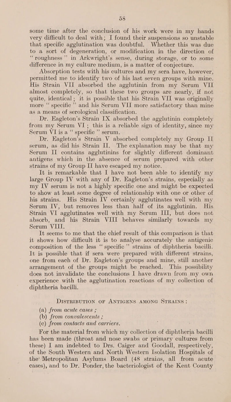 38 some time after the conclusion of his work were in my hands very difficult to deal with; I found their suspensions so unstable that specific agglutination was doubtful. Whether this was due to a sort of degeneration, or modification in the direction of “roughness ’’ in Arkwright’s sense, during storage, or to some difference in my culture medium, is a matter of conjecture. . Absorption tests with his cultures and my sera have, however, permitted me to identify two of his last seven groups with mine. His Strain VII absorbed the agglutinin from my Serum VII almost completely, so that these two groups are nearly, if not quite, identical; it is possible that his Strain VII was originally more “ specific ” and his Serum VII more satisfactory than mine as a means of serological classification. Dr. Eagleton’s Strain [X absorbed the agglutinin completely from my Serum VI; this is a reliable sign of identity, since my Serum VI is a “ specific ’’ serum. Dr. Eagleton’s Strain V absorbed completely my Group Il serum, as did his Strain II. The explanation may be that my Serum II contains agglutinins for slightly different dominant antigens which in the absence of serum prepared with other strains of my Group IT have escaped my notice. It is remarkable that I have not been able to identify my large Group IV with any of Dr. Eagleton’s strains, especially as my IV serum is not a highly specific one and might be expected to show at least some degree of relationship with one or other of his strains. His Strain IV certainly agglutinates well with my Serum IV, but removes less than half of its agglutinin. His Strain VI agglutinates well with my Serum III, but does not absorb, and his Strain VIII behaves similarly towards my Serum VIII. It seems to me that the chief result of this comparison is that it shows how difficult it is to analyse accurately the antigenic composition of the less “ specific’ strains of diphtheria bacilli. It is possible that if sera were prepared with different strains, one from each of Dr. Eagleton’s groups and mine, still another arrangement of the groups might be reached. This possibility does not invalidate the conclusions | have drawn from my own experience with the agglutination reactions of my collection of diphtheria bacilli. DISTRIBUTION OF ANTIGENS AMONG STRAINS: (a) from acute cases ; (b) from convalescents ; (c) from contacts and carriers. For the material from which my collection of diphtheria bacilli has been made (throat and nose swabs or primary cultures from these) 1 am indebted to Drs. Caiger and Goodall, respectively, of the South Western and North Western Isolation Hospitals of the* Metropolitan Asylums Board (48 strains, all from acute cases), and to Dr. Ponder, the bacteriologist of the Kent County