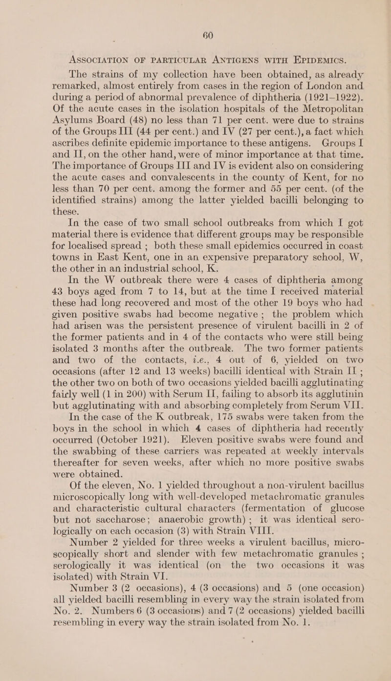 ASSOCIATION OF PARTICULAR ANTIGENS WITH EPIDEMICS. The strains of my collection have been obtained, as already remarked, almost entirely from cases in the region of London and during a period of abnormal prevalence of diphtheria (1921-1922). Of the acute cases in the isolation hospitals of the Metropolitan Asylums Board (48) no less than 71 per cent. were due to strains of the Groups III (44 per cent.) and IV (27 per cent.), a fact which ascribes definite epidemic importance to these antigens. Groups I and II, on the other hand, were of minor importance at that time. The importance of Groups III and IV is evident also on considering the acute cases and convalescents in the county of Kent, for no less than 70 per cent. among the former and 55 per cent. (of the identified strains) among the latter yielded bacilli belonging to these. In the case of two small school outbreaks from which I got material there is evidence that different groups may be responsible for localised spread ; both these small epidemics occurred in coast towns in East Kent, one in an expensive preparatory school, W, the other in an industrial school, K. In the W outbreak there were 4 cases of diphtheria among 43 boys aged from 7 to 14, but at the time I received material these had long recovered and most of the other 19 boys who had given positive swabs had become negative ; the problem which had arisen was the persistent presence of virulent bacilli in 2 of the former patients and in 4 of the contacts who were still being isolated 3 months after the outbreak. The two former patients and two of the contacts, 7.c., 4 out of 6, yielded on two occasions (after 12 and 13 weeks) bacilli identical with Strain [1 ; the other two on both of two occasions yielded bacilli agglutinating fairly well (1 in 200) with Serum II, failing to absorb its agglutinin but agglutinating with and absorbing completely from Serum VII. In the case of the K outbreak, 175 swabs were taken from the boys in the school in which 4 cases of diphtheria had recently occurred (October 1921). Eleven positive swabs were found and the swabbing of these carriers was repeated at weekly intervals thereafter for seven weeks, after which no more positive swabs were obtained. Of the eleven, No. 1 yielded throughout a non-virulent bacillus microscopically long with well-developed metachromatic granules and characteristic cultural characters (fermentation of glucose but not saccharose; anaerobic growth); it was identical sero- logically on each occasion (3) with Strain VIII. Number 2 yielded for three weeks a virulent bacillus, micro- scopically short and slender with few metachromatic granules ; serologically it was identical (on the two occasions it was isolated) with Strain VI. Number 3 (2 occasions), 4 (3 occasions) and 5 (one occasion) all yielded bacilli resembling in every way the strain isolated from No. 2. Numbers 6 (3 occasions) and 7 (2 occasions) yielded bacilli resembling in every way the strain isolated from No. 1.
