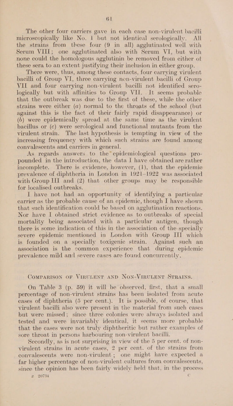 The other four carriers gave in each case non-virulent bacilli microscopically like No. 1 but not identical serologically. All the strains from these four (9 in all) agglutinated well with Serum VIII; one agglutinated also with Serum VI, but with none could the homologous agglutinin be removed from either ot these sera to an extent justifying their inclusion in either group. There were, thus, among these contacts, four carrying virulent bacilli of Group VI, three carrying nen-virulent bacilli of Group VII and four carrying non-virulent bacilli not identified sero- logically but with affinities to Group VII. . It seems probable that the outbreak was due to the first of these, while the other strains were either (a) normal to the throats of the school] (but against this is the fact of their fairly rapid disappearance) or (6) were epidemically spread at the same time as the virulent bacillus or (c) were serological and functional mutants from the virulent strain. The last hypothesis is tempting in view of the increasing frequency with which such strains are found among convalescents and carriers in general. As regards answers to the’ epidemiological questions pro- pounded in the introduction, the data I have obtained are rather - incomplete. There is evidence, however, (1), that the epidemic prevalence of diphtheria in London in 1921-1922 was associated with Group III and (2) that other groups may be responsible for localised outbreaks. I have not had an opportunity of identifying a particular carrier as the probable cause of an epidemic, though I have shown that such identification could be based on agglutination reactions. Nor have I obtained strict evidence as to outbreaks of special mortality being associated with a particular antigen, though there is some indication of this in the association of the specially severe epidemic mentioned in London with Group II which is founded on a specially toxigenic strain. Against such an association is the common experience that during epidemic prevalence mild and severe cases are found concurrently. COMPARISON OF VIRULENT AND NON-VIRULENT STRAINS. On Table 3 (p. 59) it will be observed, first, that a small percentage of non-virulent strains has been isolated from acute cases of diphtheria (5 per cent.). It is possible, of course, that virulent bacilli also were present in the material from such cases but were missed; since three colonies were always isolated and tested and were invariably identical, it seems more probable that the cases were not truly diphtheritic but rather examples of sore throat in persons harbouring non-virulent bacilli. Secondly, as is not surprising in view of the 5 per cent. of non- virulent strains in acute cases, 2 per cent. of the strains from convalescents were non-virulent; one might have expected a far higher percentage of non-virulent cultures from convalescents, since the opinion has been fairly widely held that, in the process @ 20734 C