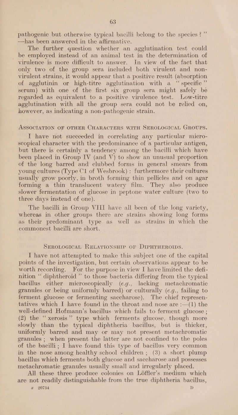 pathogenic but otherwise typical bacilli belong to the species ? ” —has been answered in the affirmative. The further question whether an agglutination test could _ be employed instead of an animal test in the determination of virulence is more difficult to answer. In view of the fact that only two of the group sera included both virulent and non- virulent strains, 1t would appear that a positive result (absorption of agglutinin or high-titre agglutination with a “ specific ”’ serum) with one of the first six group sera might safely be regarded as equivalent to a positive virulence test. Low-titre agglutination with all the group sera could not be relied on, however, as indicating a non-pathogenic strain. ASSOCIATION OF OTHER CHARACTERS WITH SEROLOGICAL GROUPS. I have not succeeded in correlating any particular micro- scopical character with the predominance of a particular antigen, but there is certainly a tendency among the bacilli which have been placed in Group IV (and V) to show an unusual proportion of the long barred and clubbed forms in general smears from - young cultures (Type Cl of Wesbrook) : furthermore their cultures usually grow poorly, in broth forming thin pellicles and on agar forming a thin translucent watery film. They also produce slower fermentation of glucose in peptone water culture (two to three days instead of one). | The bacilli m Group VIII have all been of the long variety, whereas in other groups there are strains showing long forms as their predominant type as well as strains in which the commonest bacilli are short. SEROLOGICAL RELATIONSHIP OF DIPHTHEROIDS. I have not attempted to make this subject one of the capital points of the investigation, but certain observations appear to be worth recording. For the purpose in view I have limited the defi- nition “ diphtheroid ” to those bacteria differing from the typical bacillus either microscopically (e.y., lacking metachromatic granules or being uniformly barred) or culturally (e.g., failing to ferment glucose or fermenting saccharose). The chief represen- tatives which I have found in the throat and nose are :—(1) the well-defined Hofmann’s bacillus which fails to ferment glucose ; (2) the “xerosis”’ type which ferments glucose, though more slowly than the typical diphtheria bacillus, but is thicker, uniformly barred and may or may not present metachromatic granules ; when present the latter are not confined to the poles of the bacilli; I have found this type of bacillus very common in the nose among healthy school children ; (3) a short plump bacillus which ferments both glucose and saccharose and possesses metachromatic granules usually small and irregularly placed. All these three produce colonies on Loffler’s medium which are not readily distinguishable from the true diphtheria bacillus, “&amp; 20734 D