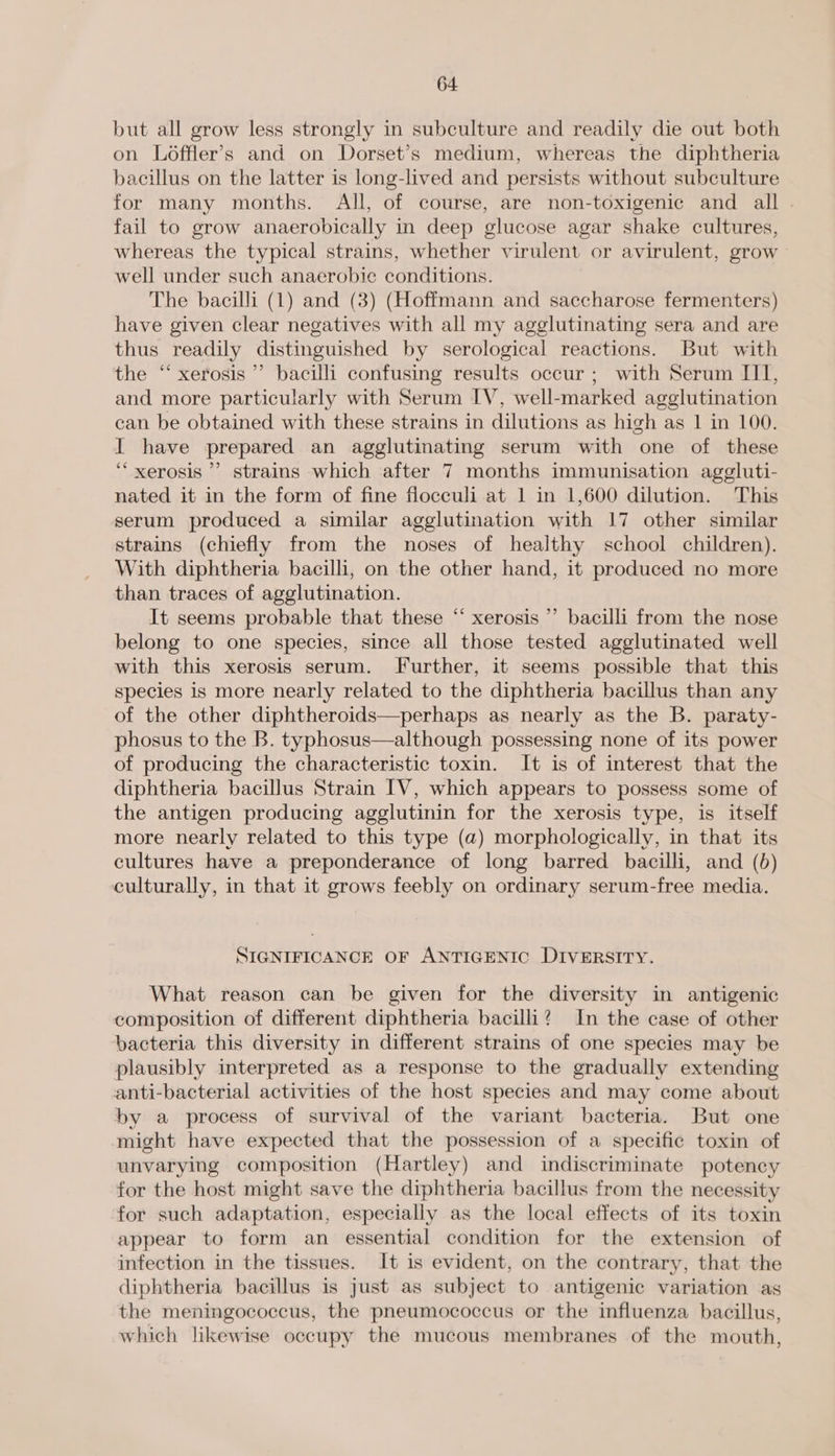 but all grow less strongly in subculture and readily die out both on Loffler’s and on Dorset’s medium, whereas the diphtheria bacillus on the latter is long-lived and persists without subculture for many months. All, of course, are non-toxigenic and all fail to grow anaerobically in deep glucose agar shake cultures, whereas the typical strains, whether virulent or avirulent, grow - well under such anaerobic conditions. The bacilli (1) and (3) (Hoffmann and saccharose fermenters) have given clear negatives with all my agglutinating sera and are thus readily distinguished by serological reactions. But with the ‘“‘ xerosis ’’ bacilli confusing results occur ; with Serum III, and more particularly with Serum IV, well-marked agglutination can be obtained with these strains in dilutions as high as 1 in 100. I have prepared an agglutinating serum with one of these ‘““xerosis ’’ strains which after 7 months immunisation aggluti- nated it in the form of fine floceuli at 1 in 1,600 dilution. This serum produced a similar agglutination with 17 other similar strains (chiefly from the noses of healthy school children). With diphtheria bacilli, on the other hand, it produced no more than traces of agglutination. It seems probable that these “‘ xerosis ”’ bacilli from the nose belong to one species, since all those tested agglutinated well with this xerosis serum. Further, it seems possible that this species is more nearly related to the diphtheria bacillus than any of the other diphtheroids—perhaps as nearly as the B. paraty- phosus to the B. typhosus—although possessing none of its power of producing the characteristic toxin. It is of interest that the diphtheria bacillus Strain IV, which appears to possess some of the antigen producing agglutinin for the xerosis type, is itself more nearly related to this type (a) morphologically, in that its cultures have a preponderance of long barred bacilli, and (6) culturally, in that it grows feebly on ordinary serum-free media. 4 SIGNIFICANCE OF ANTIGENIC DIVERSITY. What reason can be given for the diversity in antigenic composition of different diphtheria bacilli? In the case of other bacteria this diversity in different strains of one species may be plausibly interpreted as a response to the gradually extending anti-bacterial activities of the host species and may come about by a process of survival of the variant bacteria. But one might have expected that the possession of a specific toxin of unvarying composition (Hartley) and indiscriminate potency for the host might save the diphtheria bacillus from the necessity for such adaptation, especially as the local effects of its toxin appear to form an essential condition for the extension of infection in the tissues. It is evident, on the contrary, that the diphtheria bacillus is just as subject to antigenic variation as the meningococcus, the pneumococcus or the influenza bacillus, which likewise occupy the mucous membranes of the mouth,