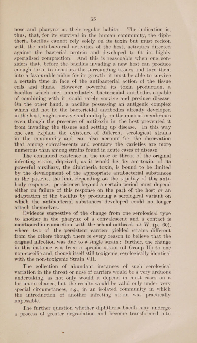 nose and pharynx as their regular habitat. The indication is, thus, that, for its survival in the human community, the diph- theria bacillus cannot rely solely on its toxin but nrust reckon with the anti-bacterial activities of the host, activities directed against the bacterial protein and developed to fit its highly specialised composition. And this is reasonable when one con- siders that, before the bacillus invading a new host can produce enough toxin to denature the surrounding tissues and turn them into a favourable nidus for its growth, it must be able to survive a certain time in face of the antibacterial action of the tissue cells and fluids. However powerful its toxin production, a bacillus which met immediately bactericidal antibodies capable of combining with it, could rarely survive and produce disease. On the other hand, a bacillus possessing an antigenic complex which did not fit the bactericidal antibodies already developed in the host, might survive and multiply on the mucous membranes even though the presence of antitoxin in the host prevented it from invading the tissues and setting up disease. In this way one can explain the existence of different serological strains In the community and can also account for the observation that among convalescents and contacts the varieties are more numerous than among strains found in acute cases of disease. The continued existence in the nose or throat of the original infecting strain, deprived, as it would be, by antitoxin, of its powerful auxiliary, the diphtheria toxin, is bound to be limited by the development of the appropriate antibacterial substances in the patient, the limit depending on the rapidity of this anti- body response; persistence beyond a certain period must depend either on failure of this response on the part of the host or an adaptation of the bacillus by producing a serological variant on which the antibacterial substances developed could no longer attach themselves. Evidence suggestive of the change from one ousted type to another in the pharynx of a convalescent and a contact is mentioned in connection with the school outbreak at W. (p. 60), where two of the persistent carriers yielded strains different from the others though there is every reason to believe that the original infection was due to a single strain: further, the change in this instance was from a specific strain (of Group II) to one non-specific and, though itself still toxigenic, serologically identical with the non-toxigenic Strain VII. The collection of abundant instances of such serological variation in the throat or nose of carriers would be a very arduous undertaking, as not only would it depend in most cases on a fortunate chance, but the results would be valid only under very special circumstances, e.g., in an isolated community in which the introduction of another infecting strain was practically impossible. The further question whether diphtheria bacilli may undergo a process of greater degradation and become transformed into