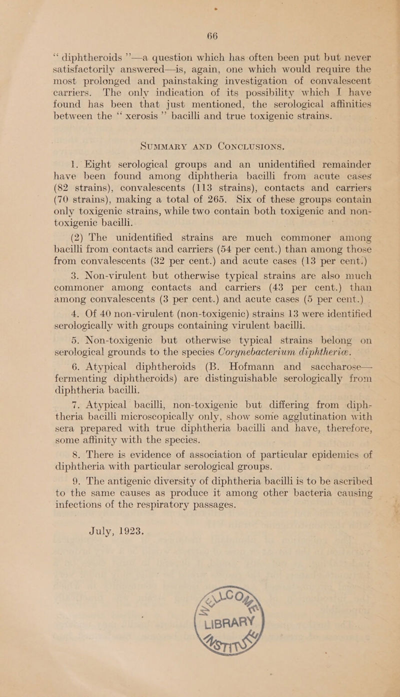 ‘* diphtheroids ’’—a question which has often been put but never satisfactorily answered—is, again, one which would require the most prolonged and painstaking investigation of convalescent found has been that just mentioned, the serological affinities between the “ xerosis ”’ bacilli and true toxigenic strains. SUMMARY AND CONCLUSIONS. 1. Eight serological groups and an unidentified remainder have been found among diphtheria bacilli from acute cases (82 strains), convalescents (113 strains), contacts and carriers (70 strains), making a total of 265. Six of these groups contain only toxigenic strains, while two contain both toxigenic and. non- toxigenic bacilli. (2) The unidentified strains are much commoner among bacilli from contacts and carriers (54 per cent.) than among those from convalescents (32 per cent.) and acute cases (13 per cent.) 3. Non-virwlent but otherwise typical strains are also much commoner among contacts and carriers (43 per cent.) than among convalescents (3 per cent.) and acute cases (5 per cent.) | 4. Of 40 non-virulent (non-toxigenic) strains 13 were identified serologically with groups containing virulent bacilli. 5. Non-toxigenic but otherwise typical strains belong on serological grounds to the species Corynebactervum diphtherie. 6. Atypical diphtheroids (B. Hofmann and _ saccharose— fermenting diphtheroids) are distinguishable serologically from diphtheria bacilli. 7. Atypical bacilli, non-toxigenic but differing from diph- theria bacilli microscopically only, show some agglutination with sera prepared with true diphtheria bacilli and have, therefore, some affinity with the species. 8. There is evidence of association of particular opiiamnied at diphtheria with particular serological groups. 9. The antigenic diversity of diphtheria bacilli is to be ascribed to the same causes as produce it among other bacteria causing infections of the respiratory passages. July, 1923.  ss .