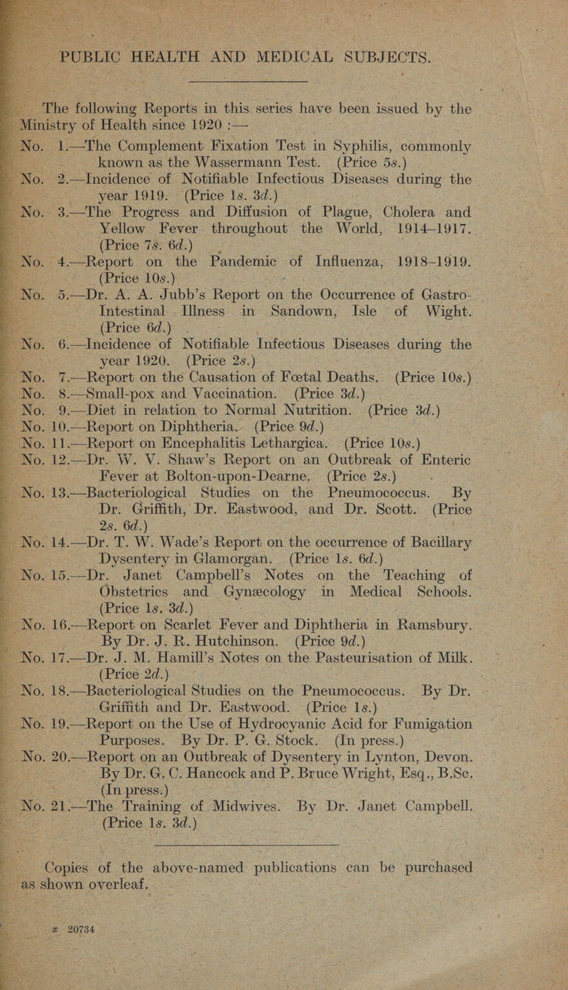 - PUBLIC HEALTH AND MEDICAL SUBJECTS.         The following Reports in this series have been issued by the nistry of Health since 1920 :— oe 1.—The Complement Fixation Test in Syphilis, commonly known as the Wassermann Test. (Price 5s.) 2.—Incidence of Notifiable Infectious Diseases ures the > year 1919- (Price Is. 3d.) -3.—The Progress and Diffusion of Plagie: Chiles and Yellow Fever throughout the World, 1914-1917. A. (Price 7s. 6d. ) 3 No. 4.—Report on the Pandemic of Influenza, 1918-1919. (Price 10s.) | oO. De. A. A. Jubb’s Report on ale Occurrence of Gastro- Intestinal, IIness in Sandown, Isle of Wight. ne LPrice 6a.) 6.—Incidence of Notifiable Infectious Diseases during the year. 1920. . (Price 2s.) a _7.—Report on the Causation of Foetal Deaths. (Price 10s.) _ 8.—Small-pox and Vaccination. (Price 3d.) | . 9.—Diet in relation to Normal Nutrition. (Price 3d.) Yo. 10.—Report on Diphtheria. (Price 9d.) | No. 11.—Report on Encephalitis Lethargica. (Price 10s.) .. 12.—Dr. W. V. Shaw’s Report on an Outbreak of Enteric Fever at Bolton-upon-Dearne. (Price 2s.) : 113 Bacteriological Studies on the Pneumococcus. By Dr. Griffith, Dr. Eastwood, and Dr. Scott. (Price 2s. 6d.) oes ». 14.—Dr. T. W. Wade’s Report on the occurrence of Bacillary sae _ Dysentery in Glamorgan. (Price 1s. 6d.) fo. 15.—Dr. Janet Campbell’s Notes on the Teaching of we Obstetrics and Gy ORY in Medical Schools. (Price 1s. 3d.) 16 Report on Scarlet Fever and Diphthere in Ramsbury, ee By Dr. J. R. Hutchinson. (Price 9d.) — BNO. 17. —Dr. J. M. Hamill’s Notes on the Pasteurisation of Milk. | (Price 2d.) 18.—Bacteriological Studies on the Pneumococecus. By Dr. : Griffith and Dr. Eastwood. (Price 1s.) 4 19, —Report on the Use of Hydrocyanic Acid for Fumigation se Purposes. By Dr. P. G. Stock. (In press.) | . 20.—Report on an Outbreak of Dysentery in Lynton, Devon. _ By Dr. G. C. Hancock and P. Bruce Wright, Esq., B.Sc. aoe En presses) | No. 21,—The Training of Midwives. By Dr. Janet Campbell. - (Price Is. 3d.) = = Copies. of the above- named publications ean be purchased : as aval overleaf. . oe. 20784